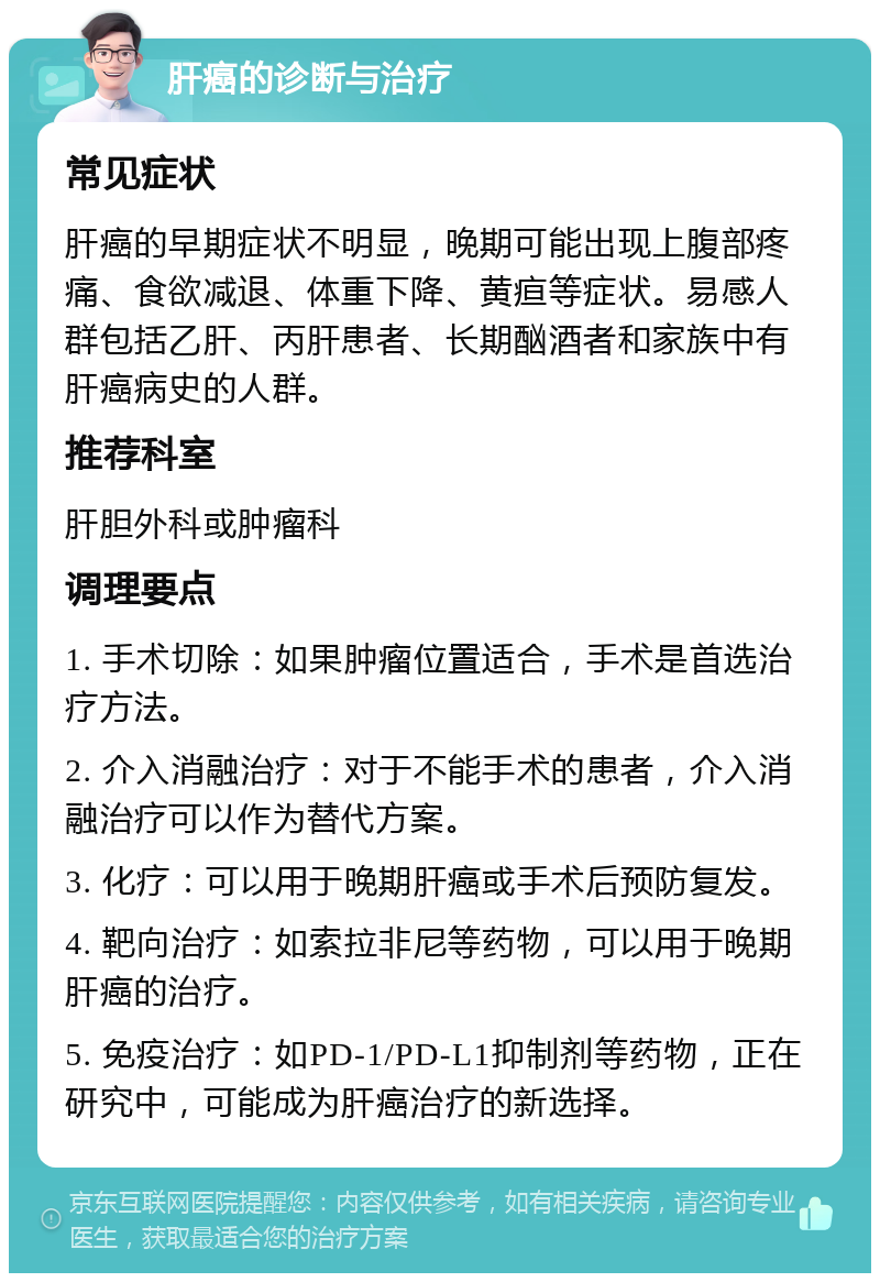 肝癌的诊断与治疗 常见症状 肝癌的早期症状不明显，晚期可能出现上腹部疼痛、食欲减退、体重下降、黄疸等症状。易感人群包括乙肝、丙肝患者、长期酗酒者和家族中有肝癌病史的人群。 推荐科室 肝胆外科或肿瘤科 调理要点 1. 手术切除：如果肿瘤位置适合，手术是首选治疗方法。 2. 介入消融治疗：对于不能手术的患者，介入消融治疗可以作为替代方案。 3. 化疗：可以用于晚期肝癌或手术后预防复发。 4. 靶向治疗：如索拉非尼等药物，可以用于晚期肝癌的治疗。 5. 免疫治疗：如PD-1/PD-L1抑制剂等药物，正在研究中，可能成为肝癌治疗的新选择。