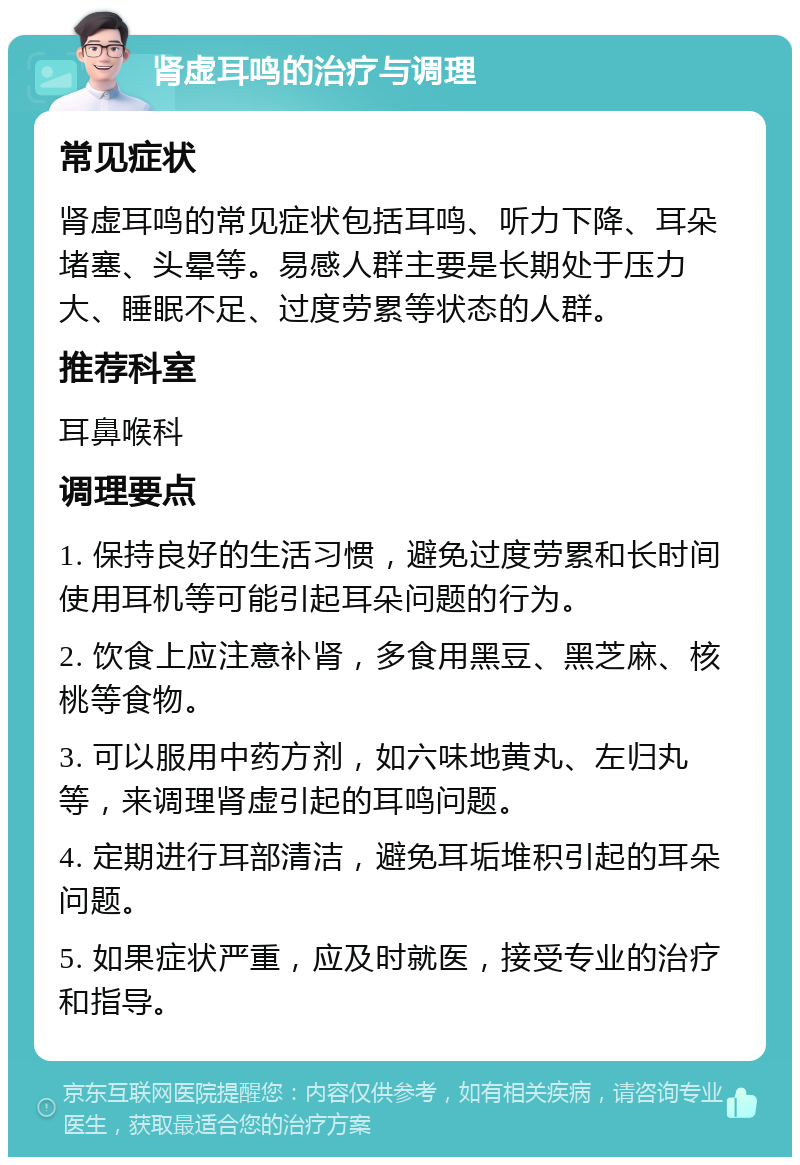 肾虚耳鸣的治疗与调理 常见症状 肾虚耳鸣的常见症状包括耳鸣、听力下降、耳朵堵塞、头晕等。易感人群主要是长期处于压力大、睡眠不足、过度劳累等状态的人群。 推荐科室 耳鼻喉科 调理要点 1. 保持良好的生活习惯，避免过度劳累和长时间使用耳机等可能引起耳朵问题的行为。 2. 饮食上应注意补肾，多食用黑豆、黑芝麻、核桃等食物。 3. 可以服用中药方剂，如六味地黄丸、左归丸等，来调理肾虚引起的耳鸣问题。 4. 定期进行耳部清洁，避免耳垢堆积引起的耳朵问题。 5. 如果症状严重，应及时就医，接受专业的治疗和指导。