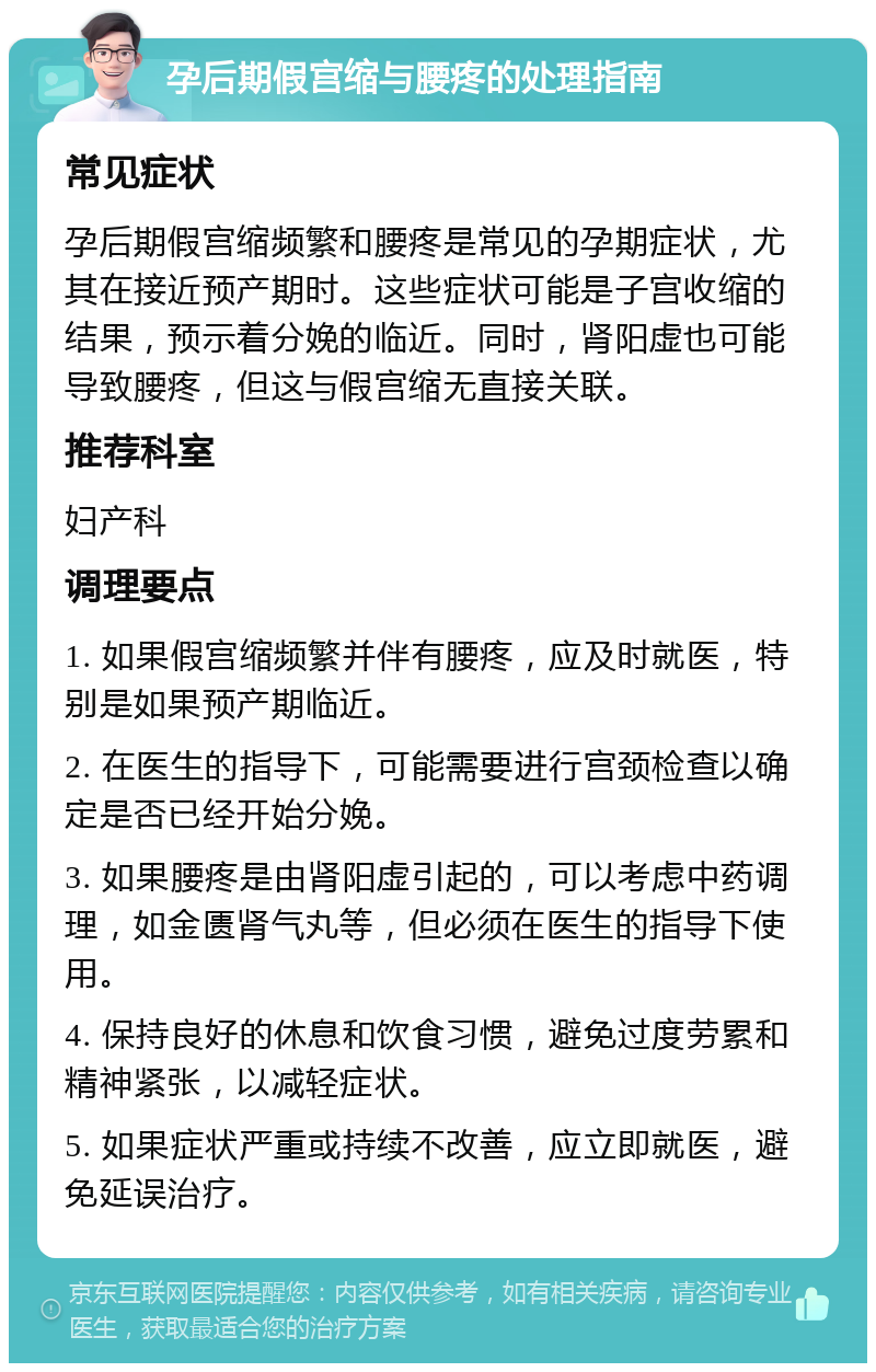 孕后期假宫缩与腰疼的处理指南 常见症状 孕后期假宫缩频繁和腰疼是常见的孕期症状，尤其在接近预产期时。这些症状可能是子宫收缩的结果，预示着分娩的临近。同时，肾阳虚也可能导致腰疼，但这与假宫缩无直接关联。 推荐科室 妇产科 调理要点 1. 如果假宫缩频繁并伴有腰疼，应及时就医，特别是如果预产期临近。 2. 在医生的指导下，可能需要进行宫颈检查以确定是否已经开始分娩。 3. 如果腰疼是由肾阳虚引起的，可以考虑中药调理，如金匮肾气丸等，但必须在医生的指导下使用。 4. 保持良好的休息和饮食习惯，避免过度劳累和精神紧张，以减轻症状。 5. 如果症状严重或持续不改善，应立即就医，避免延误治疗。