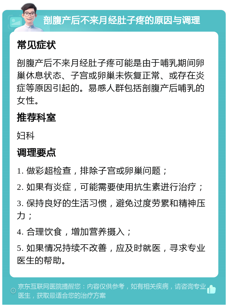 剖腹产后不来月经肚子疼的原因与调理 常见症状 剖腹产后不来月经肚子疼可能是由于哺乳期间卵巢休息状态、子宫或卵巢未恢复正常、或存在炎症等原因引起的。易感人群包括剖腹产后哺乳的女性。 推荐科室 妇科 调理要点 1. 做彩超检查，排除子宫或卵巢问题； 2. 如果有炎症，可能需要使用抗生素进行治疗； 3. 保持良好的生活习惯，避免过度劳累和精神压力； 4. 合理饮食，增加营养摄入； 5. 如果情况持续不改善，应及时就医，寻求专业医生的帮助。