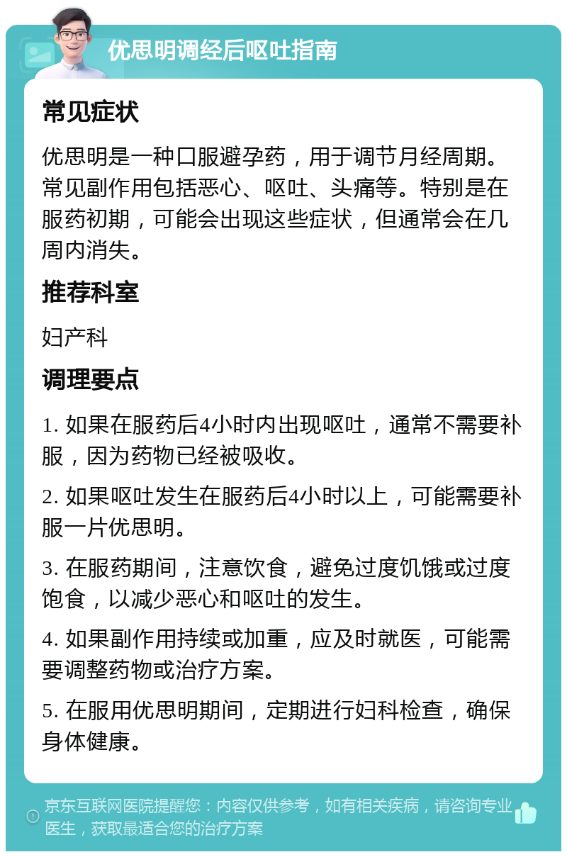 优思明调经后呕吐指南 常见症状 优思明是一种口服避孕药，用于调节月经周期。常见副作用包括恶心、呕吐、头痛等。特别是在服药初期，可能会出现这些症状，但通常会在几周内消失。 推荐科室 妇产科 调理要点 1. 如果在服药后4小时内出现呕吐，通常不需要补服，因为药物已经被吸收。 2. 如果呕吐发生在服药后4小时以上，可能需要补服一片优思明。 3. 在服药期间，注意饮食，避免过度饥饿或过度饱食，以减少恶心和呕吐的发生。 4. 如果副作用持续或加重，应及时就医，可能需要调整药物或治疗方案。 5. 在服用优思明期间，定期进行妇科检查，确保身体健康。