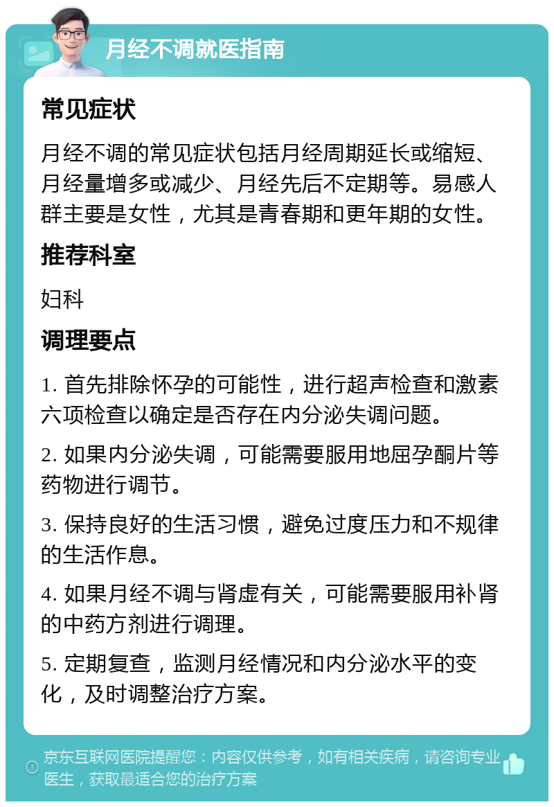 月经不调就医指南 常见症状 月经不调的常见症状包括月经周期延长或缩短、月经量增多或减少、月经先后不定期等。易感人群主要是女性，尤其是青春期和更年期的女性。 推荐科室 妇科 调理要点 1. 首先排除怀孕的可能性，进行超声检查和激素六项检查以确定是否存在内分泌失调问题。 2. 如果内分泌失调，可能需要服用地屈孕酮片等药物进行调节。 3. 保持良好的生活习惯，避免过度压力和不规律的生活作息。 4. 如果月经不调与肾虚有关，可能需要服用补肾的中药方剂进行调理。 5. 定期复查，监测月经情况和内分泌水平的变化，及时调整治疗方案。