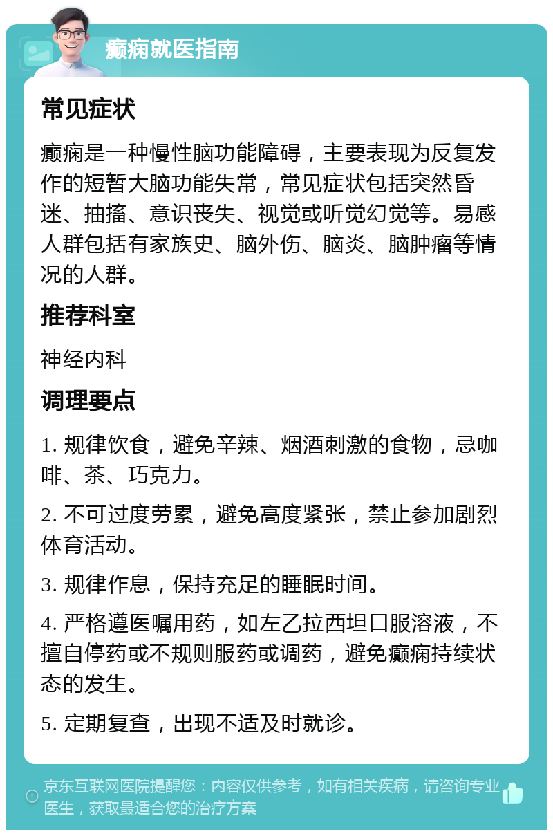 癫痫就医指南 常见症状 癫痫是一种慢性脑功能障碍，主要表现为反复发作的短暂大脑功能失常，常见症状包括突然昏迷、抽搐、意识丧失、视觉或听觉幻觉等。易感人群包括有家族史、脑外伤、脑炎、脑肿瘤等情况的人群。 推荐科室 神经内科 调理要点 1. 规律饮食，避免辛辣、烟酒刺激的食物，忌咖啡、茶、巧克力。 2. 不可过度劳累，避免高度紧张，禁止参加剧烈体育活动。 3. 规律作息，保持充足的睡眠时间。 4. 严格遵医嘱用药，如左乙拉西坦口服溶液，不擅自停药或不规则服药或调药，避免癫痫持续状态的发生。 5. 定期复查，出现不适及时就诊。