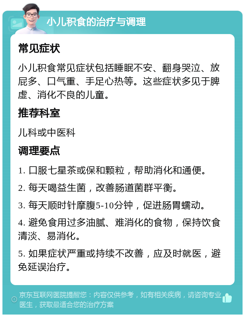 小儿积食的治疗与调理 常见症状 小儿积食常见症状包括睡眠不安、翻身哭泣、放屁多、口气重、手足心热等。这些症状多见于脾虚、消化不良的儿童。 推荐科室 儿科或中医科 调理要点 1. 口服七星茶或保和颗粒，帮助消化和通便。 2. 每天喝益生菌，改善肠道菌群平衡。 3. 每天顺时针摩腹5-10分钟，促进肠胃蠕动。 4. 避免食用过多油腻、难消化的食物，保持饮食清淡、易消化。 5. 如果症状严重或持续不改善，应及时就医，避免延误治疗。