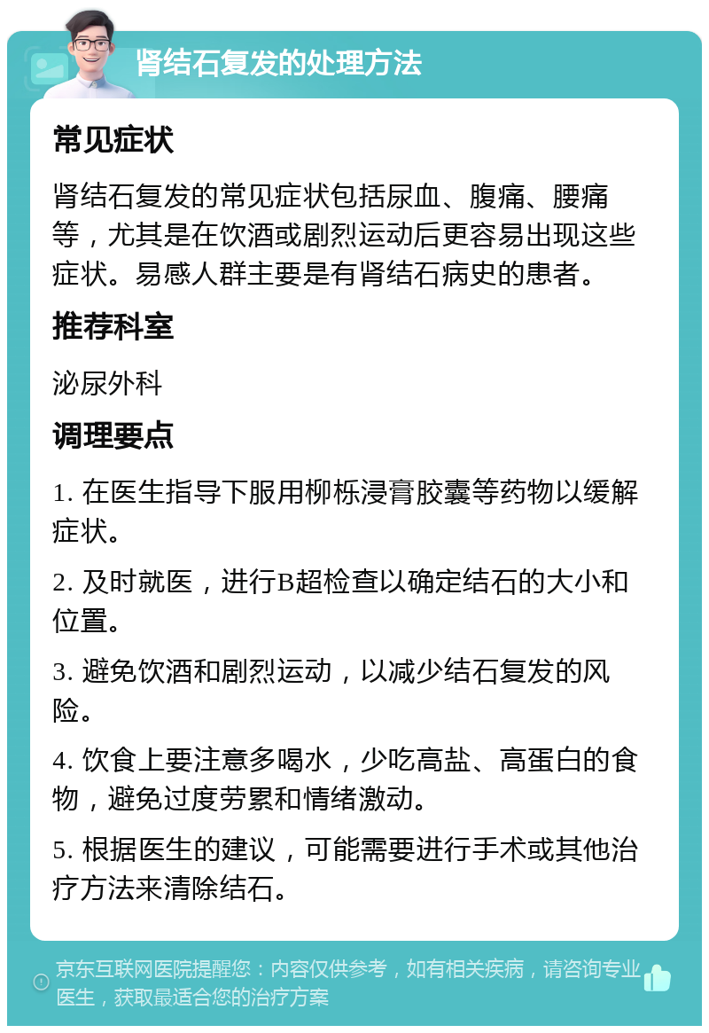 肾结石复发的处理方法 常见症状 肾结石复发的常见症状包括尿血、腹痛、腰痛等，尤其是在饮酒或剧烈运动后更容易出现这些症状。易感人群主要是有肾结石病史的患者。 推荐科室 泌尿外科 调理要点 1. 在医生指导下服用柳栎浸膏胶囊等药物以缓解症状。 2. 及时就医，进行B超检查以确定结石的大小和位置。 3. 避免饮酒和剧烈运动，以减少结石复发的风险。 4. 饮食上要注意多喝水，少吃高盐、高蛋白的食物，避免过度劳累和情绪激动。 5. 根据医生的建议，可能需要进行手术或其他治疗方法来清除结石。