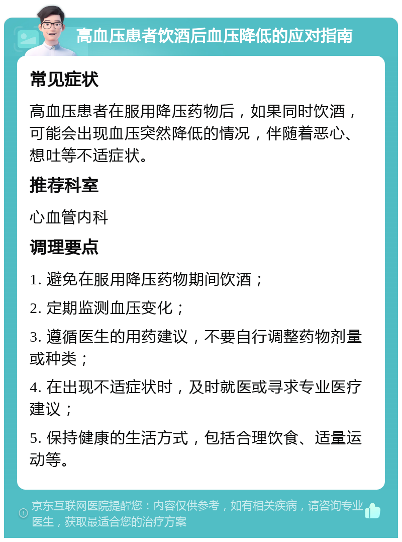 高血压患者饮酒后血压降低的应对指南 常见症状 高血压患者在服用降压药物后，如果同时饮酒，可能会出现血压突然降低的情况，伴随着恶心、想吐等不适症状。 推荐科室 心血管内科 调理要点 1. 避免在服用降压药物期间饮酒； 2. 定期监测血压变化； 3. 遵循医生的用药建议，不要自行调整药物剂量或种类； 4. 在出现不适症状时，及时就医或寻求专业医疗建议； 5. 保持健康的生活方式，包括合理饮食、适量运动等。