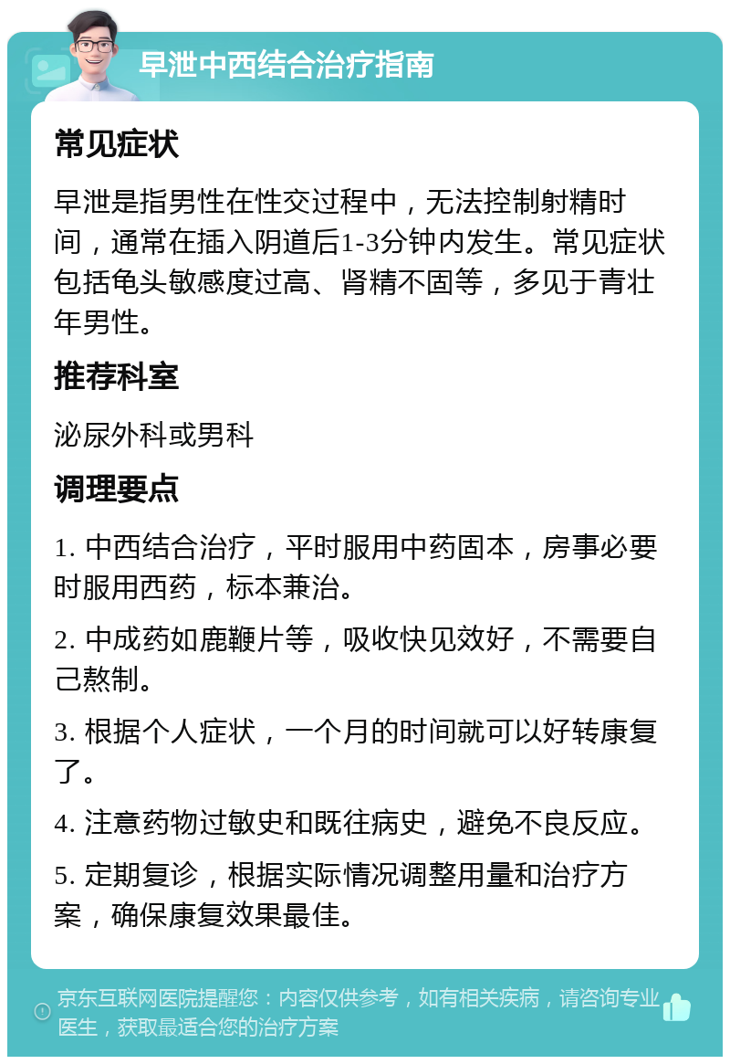 早泄中西结合治疗指南 常见症状 早泄是指男性在性交过程中，无法控制射精时间，通常在插入阴道后1-3分钟内发生。常见症状包括龟头敏感度过高、肾精不固等，多见于青壮年男性。 推荐科室 泌尿外科或男科 调理要点 1. 中西结合治疗，平时服用中药固本，房事必要时服用西药，标本兼治。 2. 中成药如鹿鞭片等，吸收快见效好，不需要自己熬制。 3. 根据个人症状，一个月的时间就可以好转康复了。 4. 注意药物过敏史和既往病史，避免不良反应。 5. 定期复诊，根据实际情况调整用量和治疗方案，确保康复效果最佳。