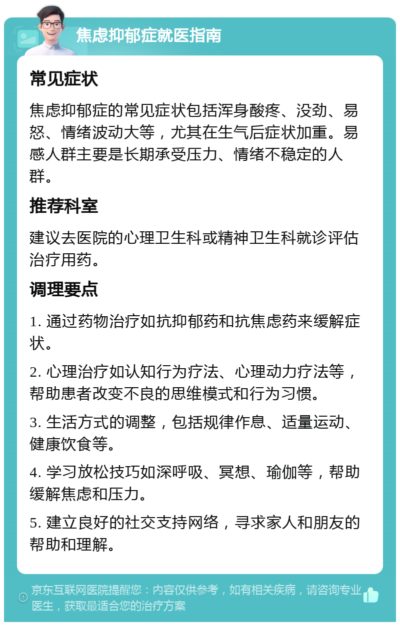 焦虑抑郁症就医指南 常见症状 焦虑抑郁症的常见症状包括浑身酸疼、没劲、易怒、情绪波动大等，尤其在生气后症状加重。易感人群主要是长期承受压力、情绪不稳定的人群。 推荐科室 建议去医院的心理卫生科或精神卫生科就诊评估治疗用药。 调理要点 1. 通过药物治疗如抗抑郁药和抗焦虑药来缓解症状。 2. 心理治疗如认知行为疗法、心理动力疗法等，帮助患者改变不良的思维模式和行为习惯。 3. 生活方式的调整，包括规律作息、适量运动、健康饮食等。 4. 学习放松技巧如深呼吸、冥想、瑜伽等，帮助缓解焦虑和压力。 5. 建立良好的社交支持网络，寻求家人和朋友的帮助和理解。