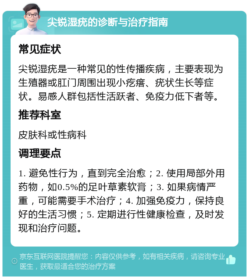 尖锐湿疣的诊断与治疗指南 常见症状 尖锐湿疣是一种常见的性传播疾病，主要表现为生殖器或肛门周围出现小疙瘩、疣状生长等症状。易感人群包括性活跃者、免疫力低下者等。 推荐科室 皮肤科或性病科 调理要点 1. 避免性行为，直到完全治愈；2. 使用局部外用药物，如0.5%的足叶草素软膏；3. 如果病情严重，可能需要手术治疗；4. 加强免疫力，保持良好的生活习惯；5. 定期进行性健康检查，及时发现和治疗问题。