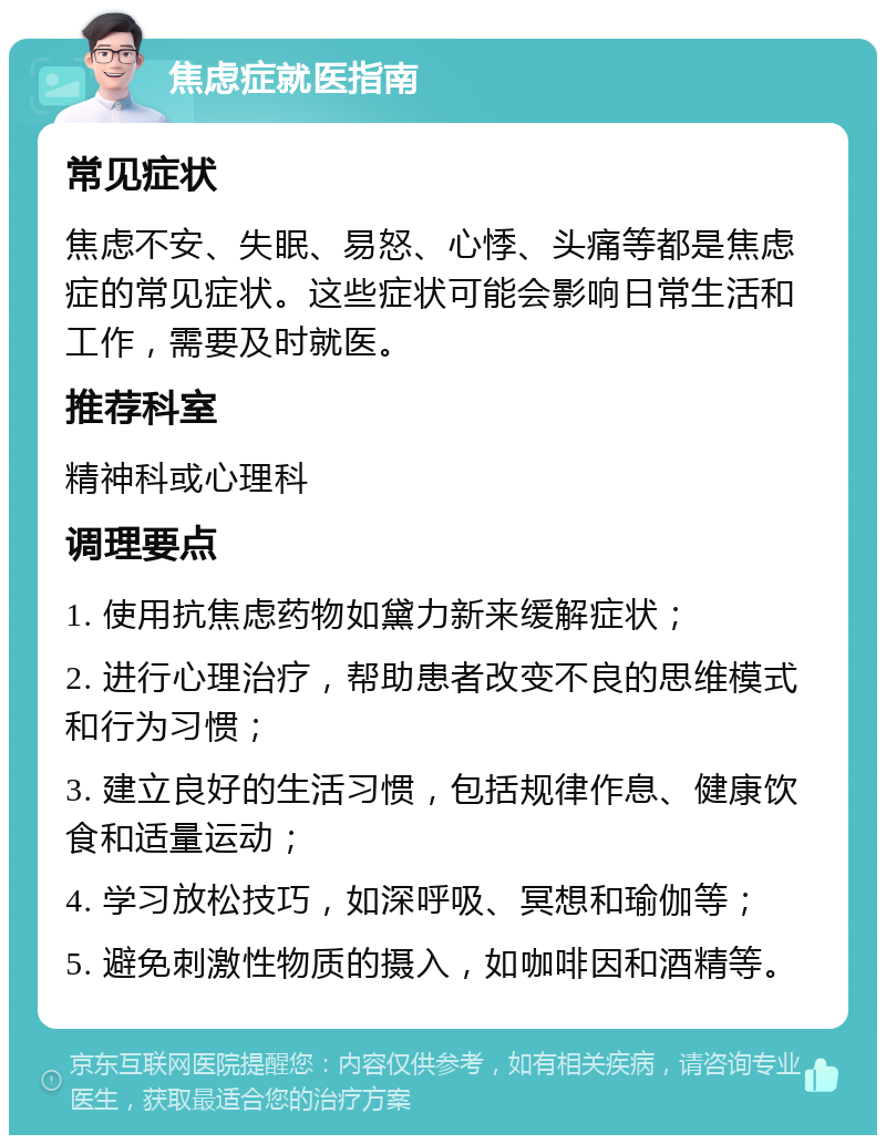 焦虑症就医指南 常见症状 焦虑不安、失眠、易怒、心悸、头痛等都是焦虑症的常见症状。这些症状可能会影响日常生活和工作，需要及时就医。 推荐科室 精神科或心理科 调理要点 1. 使用抗焦虑药物如黛力新来缓解症状； 2. 进行心理治疗，帮助患者改变不良的思维模式和行为习惯； 3. 建立良好的生活习惯，包括规律作息、健康饮食和适量运动； 4. 学习放松技巧，如深呼吸、冥想和瑜伽等； 5. 避免刺激性物质的摄入，如咖啡因和酒精等。