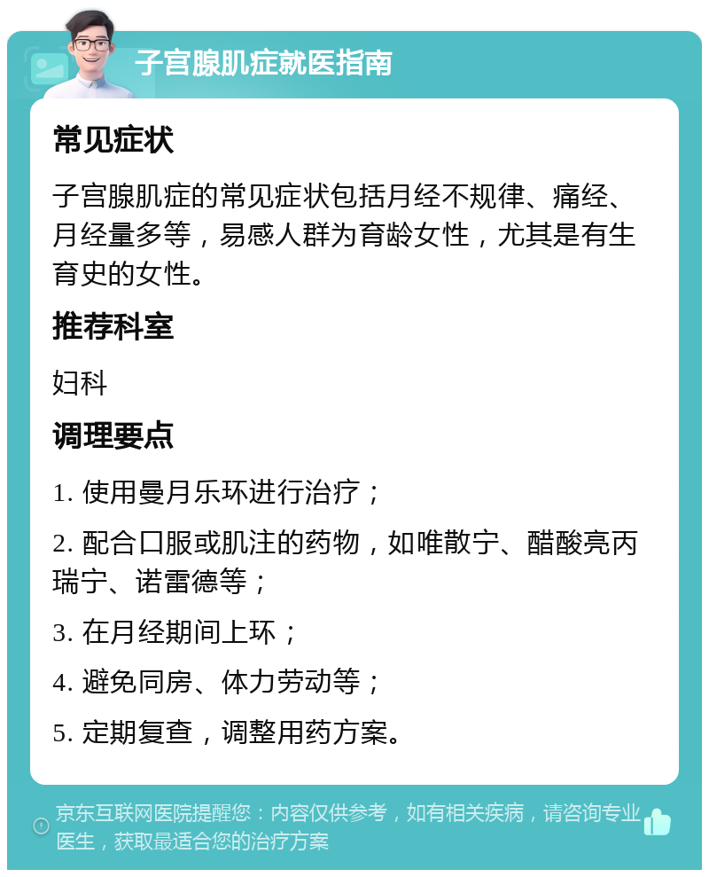 子宫腺肌症就医指南 常见症状 子宫腺肌症的常见症状包括月经不规律、痛经、月经量多等，易感人群为育龄女性，尤其是有生育史的女性。 推荐科室 妇科 调理要点 1. 使用曼月乐环进行治疗； 2. 配合口服或肌注的药物，如唯散宁、醋酸亮丙瑞宁、诺雷德等； 3. 在月经期间上环； 4. 避免同房、体力劳动等； 5. 定期复查，调整用药方案。