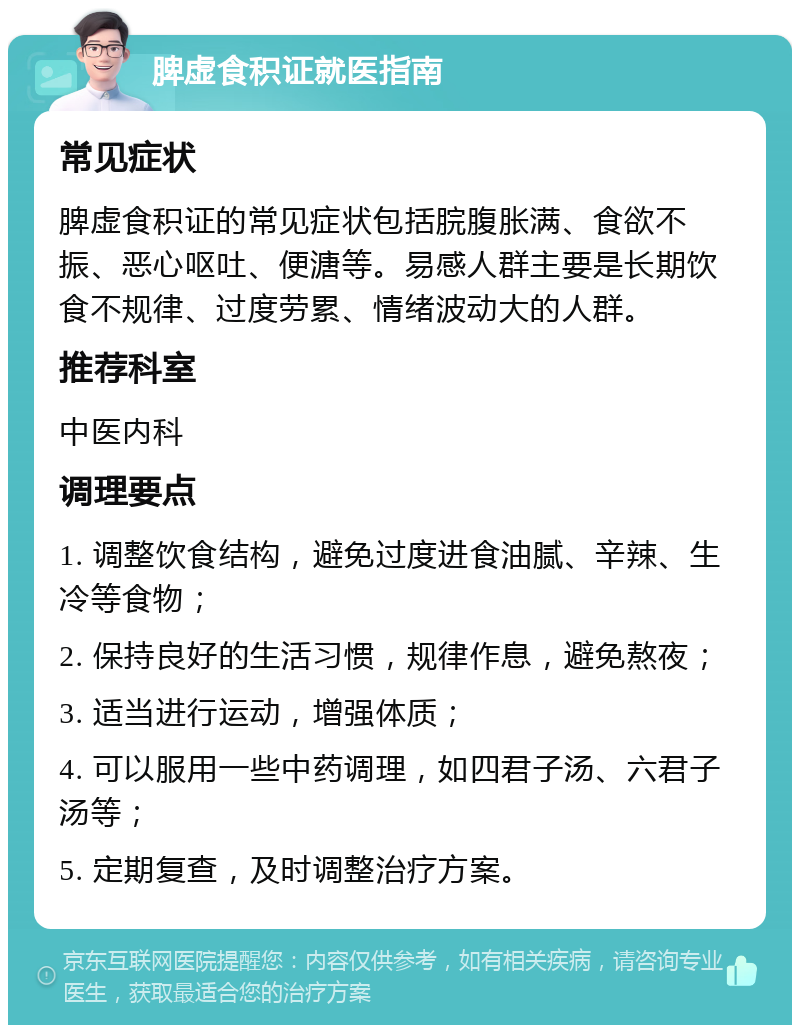 脾虚食积证就医指南 常见症状 脾虚食积证的常见症状包括脘腹胀满、食欲不振、恶心呕吐、便溏等。易感人群主要是长期饮食不规律、过度劳累、情绪波动大的人群。 推荐科室 中医内科 调理要点 1. 调整饮食结构，避免过度进食油腻、辛辣、生冷等食物； 2. 保持良好的生活习惯，规律作息，避免熬夜； 3. 适当进行运动，增强体质； 4. 可以服用一些中药调理，如四君子汤、六君子汤等； 5. 定期复查，及时调整治疗方案。