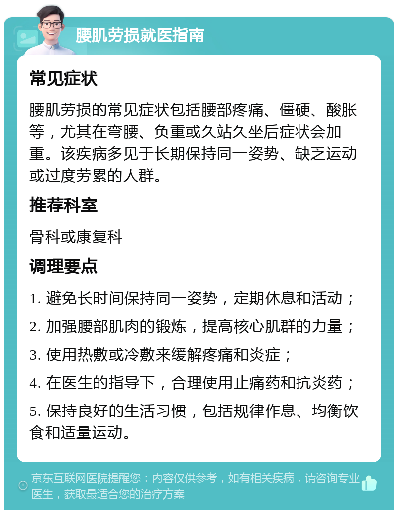 腰肌劳损就医指南 常见症状 腰肌劳损的常见症状包括腰部疼痛、僵硬、酸胀等，尤其在弯腰、负重或久站久坐后症状会加重。该疾病多见于长期保持同一姿势、缺乏运动或过度劳累的人群。 推荐科室 骨科或康复科 调理要点 1. 避免长时间保持同一姿势，定期休息和活动； 2. 加强腰部肌肉的锻炼，提高核心肌群的力量； 3. 使用热敷或冷敷来缓解疼痛和炎症； 4. 在医生的指导下，合理使用止痛药和抗炎药； 5. 保持良好的生活习惯，包括规律作息、均衡饮食和适量运动。