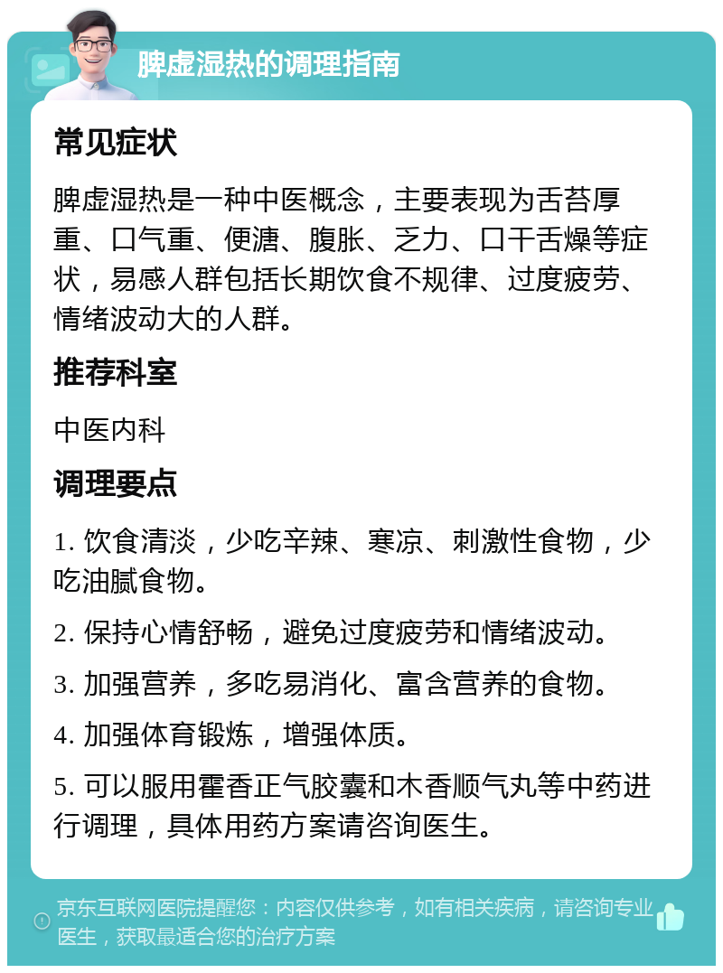 脾虚湿热的调理指南 常见症状 脾虚湿热是一种中医概念，主要表现为舌苔厚重、口气重、便溏、腹胀、乏力、口干舌燥等症状，易感人群包括长期饮食不规律、过度疲劳、情绪波动大的人群。 推荐科室 中医内科 调理要点 1. 饮食清淡，少吃辛辣、寒凉、刺激性食物，少吃油腻食物。 2. 保持心情舒畅，避免过度疲劳和情绪波动。 3. 加强营养，多吃易消化、富含营养的食物。 4. 加强体育锻炼，增强体质。 5. 可以服用霍香正气胶囊和木香顺气丸等中药进行调理，具体用药方案请咨询医生。