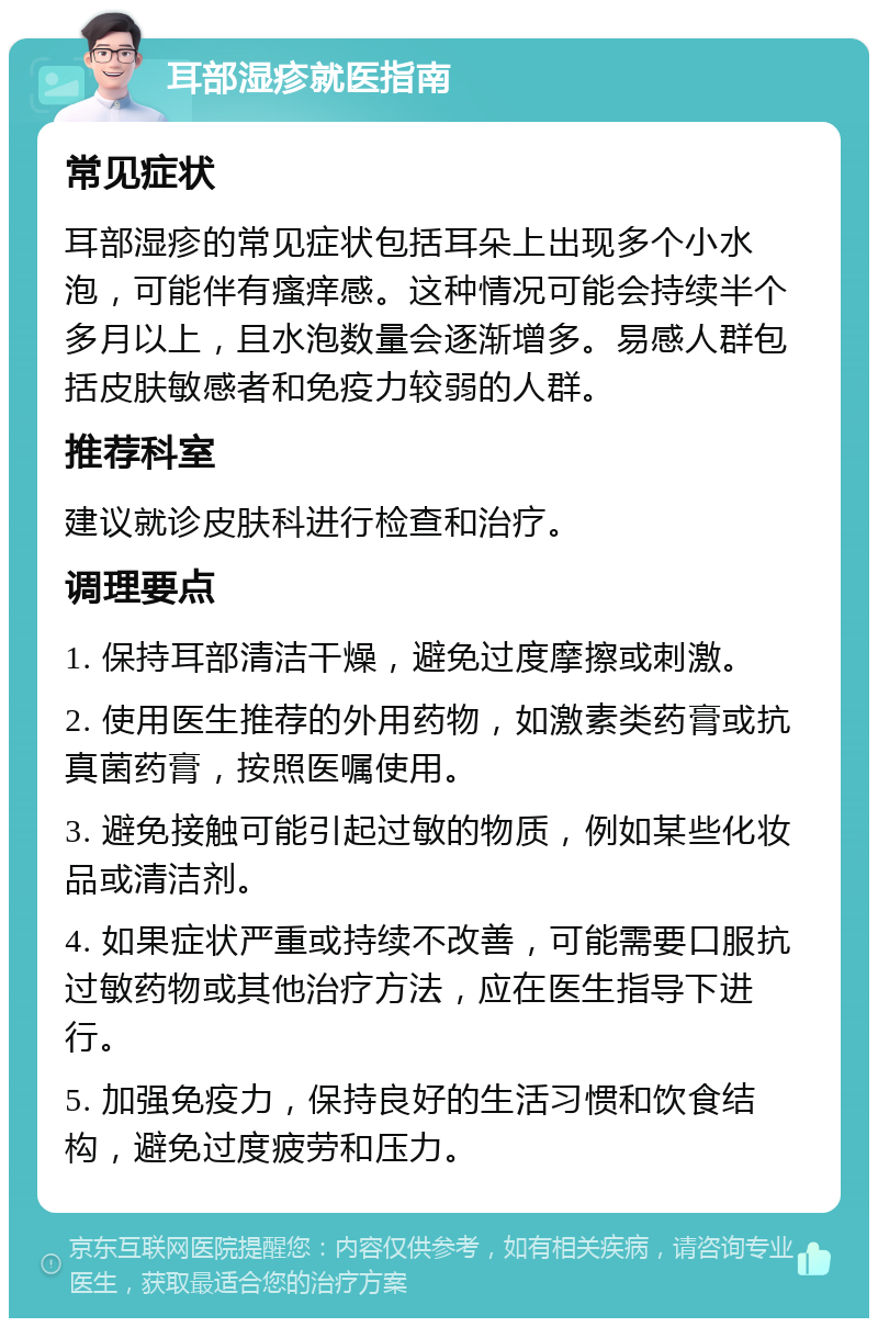 耳部湿疹就医指南 常见症状 耳部湿疹的常见症状包括耳朵上出现多个小水泡，可能伴有瘙痒感。这种情况可能会持续半个多月以上，且水泡数量会逐渐增多。易感人群包括皮肤敏感者和免疫力较弱的人群。 推荐科室 建议就诊皮肤科进行检查和治疗。 调理要点 1. 保持耳部清洁干燥，避免过度摩擦或刺激。 2. 使用医生推荐的外用药物，如激素类药膏或抗真菌药膏，按照医嘱使用。 3. 避免接触可能引起过敏的物质，例如某些化妆品或清洁剂。 4. 如果症状严重或持续不改善，可能需要口服抗过敏药物或其他治疗方法，应在医生指导下进行。 5. 加强免疫力，保持良好的生活习惯和饮食结构，避免过度疲劳和压力。