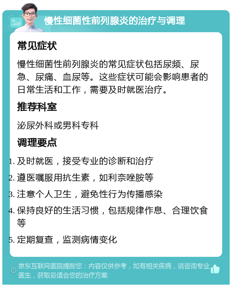 慢性细菌性前列腺炎的治疗与调理 常见症状 慢性细菌性前列腺炎的常见症状包括尿频、尿急、尿痛、血尿等。这些症状可能会影响患者的日常生活和工作，需要及时就医治疗。 推荐科室 泌尿外科或男科专科 调理要点 及时就医，接受专业的诊断和治疗 遵医嘱服用抗生素，如利奈唑胺等 注意个人卫生，避免性行为传播感染 保持良好的生活习惯，包括规律作息、合理饮食等 定期复查，监测病情变化