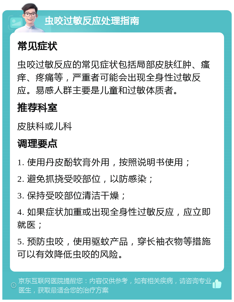 虫咬过敏反应处理指南 常见症状 虫咬过敏反应的常见症状包括局部皮肤红肿、瘙痒、疼痛等，严重者可能会出现全身性过敏反应。易感人群主要是儿童和过敏体质者。 推荐科室 皮肤科或儿科 调理要点 1. 使用丹皮酚软膏外用，按照说明书使用； 2. 避免抓挠受咬部位，以防感染； 3. 保持受咬部位清洁干燥； 4. 如果症状加重或出现全身性过敏反应，应立即就医； 5. 预防虫咬，使用驱蚊产品，穿长袖衣物等措施可以有效降低虫咬的风险。