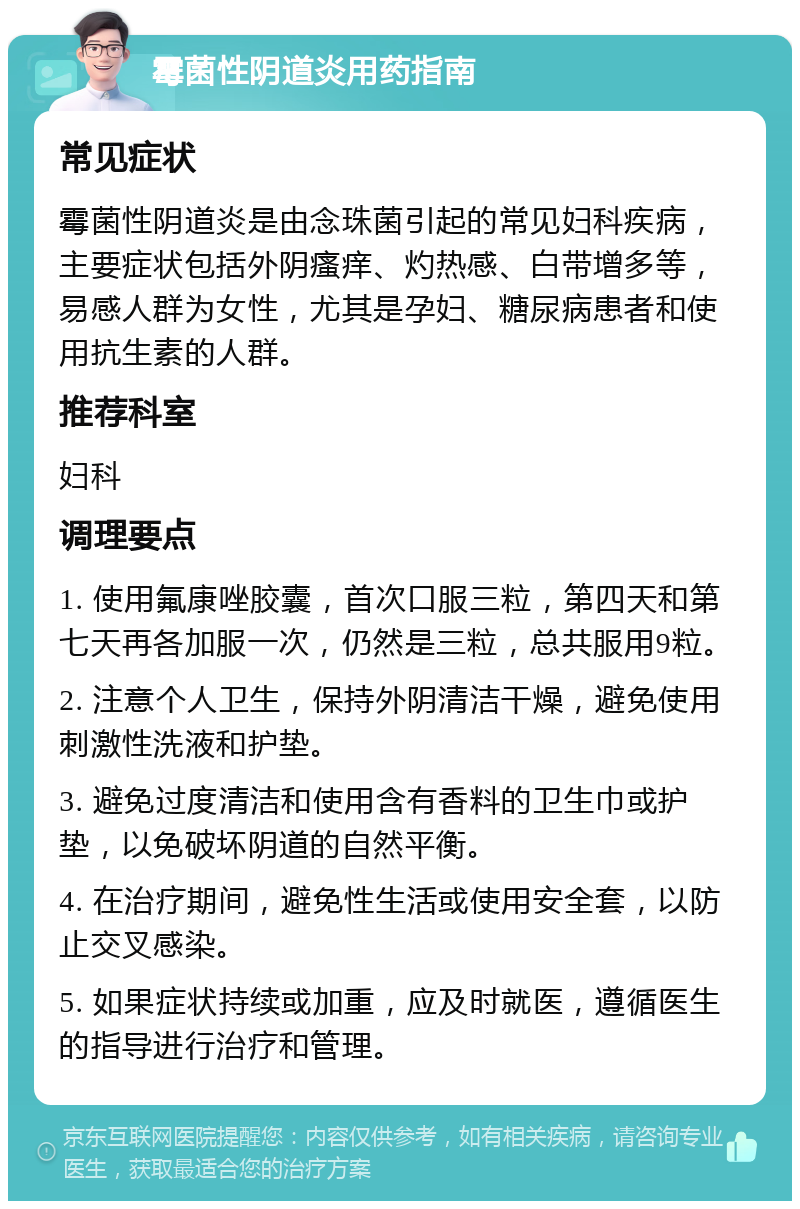 霉菌性阴道炎用药指南 常见症状 霉菌性阴道炎是由念珠菌引起的常见妇科疾病，主要症状包括外阴瘙痒、灼热感、白带增多等，易感人群为女性，尤其是孕妇、糖尿病患者和使用抗生素的人群。 推荐科室 妇科 调理要点 1. 使用氟康唑胶囊，首次口服三粒，第四天和第七天再各加服一次，仍然是三粒，总共服用9粒。 2. 注意个人卫生，保持外阴清洁干燥，避免使用刺激性洗液和护垫。 3. 避免过度清洁和使用含有香料的卫生巾或护垫，以免破坏阴道的自然平衡。 4. 在治疗期间，避免性生活或使用安全套，以防止交叉感染。 5. 如果症状持续或加重，应及时就医，遵循医生的指导进行治疗和管理。