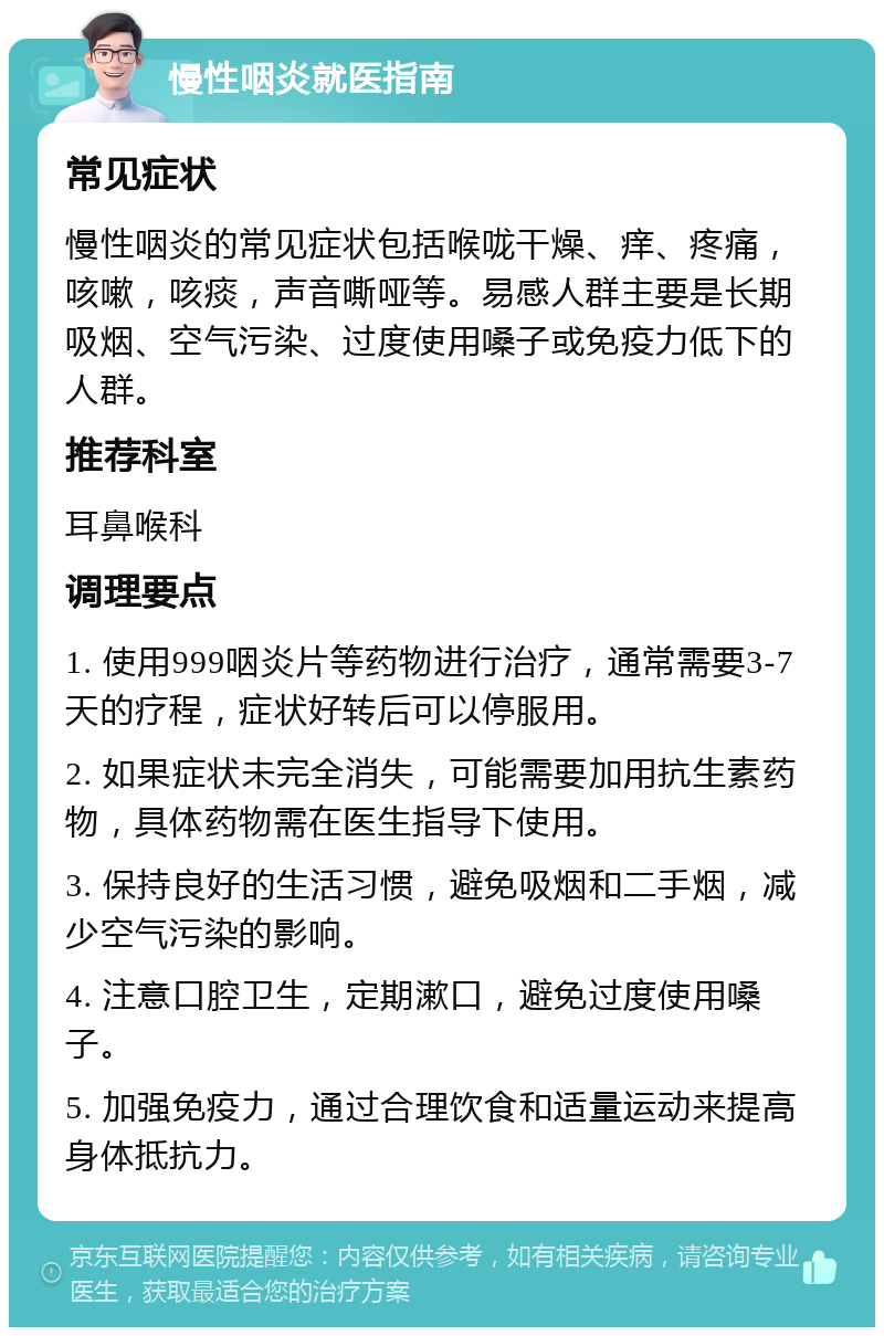 慢性咽炎就医指南 常见症状 慢性咽炎的常见症状包括喉咙干燥、痒、疼痛，咳嗽，咳痰，声音嘶哑等。易感人群主要是长期吸烟、空气污染、过度使用嗓子或免疫力低下的人群。 推荐科室 耳鼻喉科 调理要点 1. 使用999咽炎片等药物进行治疗，通常需要3-7天的疗程，症状好转后可以停服用。 2. 如果症状未完全消失，可能需要加用抗生素药物，具体药物需在医生指导下使用。 3. 保持良好的生活习惯，避免吸烟和二手烟，减少空气污染的影响。 4. 注意口腔卫生，定期漱口，避免过度使用嗓子。 5. 加强免疫力，通过合理饮食和适量运动来提高身体抵抗力。