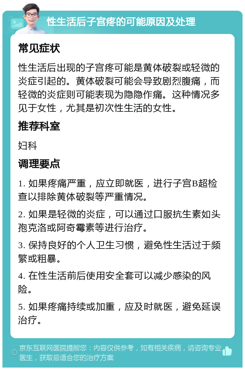 性生活后子宫疼的可能原因及处理 常见症状 性生活后出现的子宫疼可能是黄体破裂或轻微的炎症引起的。黄体破裂可能会导致剧烈腹痛，而轻微的炎症则可能表现为隐隐作痛。这种情况多见于女性，尤其是初次性生活的女性。 推荐科室 妇科 调理要点 1. 如果疼痛严重，应立即就医，进行子宫B超检查以排除黄体破裂等严重情况。 2. 如果是轻微的炎症，可以通过口服抗生素如头孢克洛或阿奇霉素等进行治疗。 3. 保持良好的个人卫生习惯，避免性生活过于频繁或粗暴。 4. 在性生活前后使用安全套可以减少感染的风险。 5. 如果疼痛持续或加重，应及时就医，避免延误治疗。