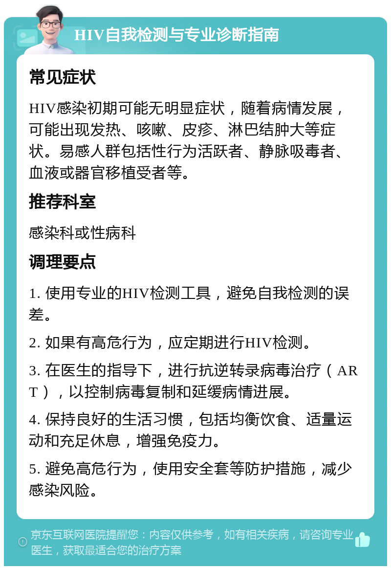 HIV自我检测与专业诊断指南 常见症状 HIV感染初期可能无明显症状，随着病情发展，可能出现发热、咳嗽、皮疹、淋巴结肿大等症状。易感人群包括性行为活跃者、静脉吸毒者、血液或器官移植受者等。 推荐科室 感染科或性病科 调理要点 1. 使用专业的HIV检测工具，避免自我检测的误差。 2. 如果有高危行为，应定期进行HIV检测。 3. 在医生的指导下，进行抗逆转录病毒治疗（ART），以控制病毒复制和延缓病情进展。 4. 保持良好的生活习惯，包括均衡饮食、适量运动和充足休息，增强免疫力。 5. 避免高危行为，使用安全套等防护措施，减少感染风险。