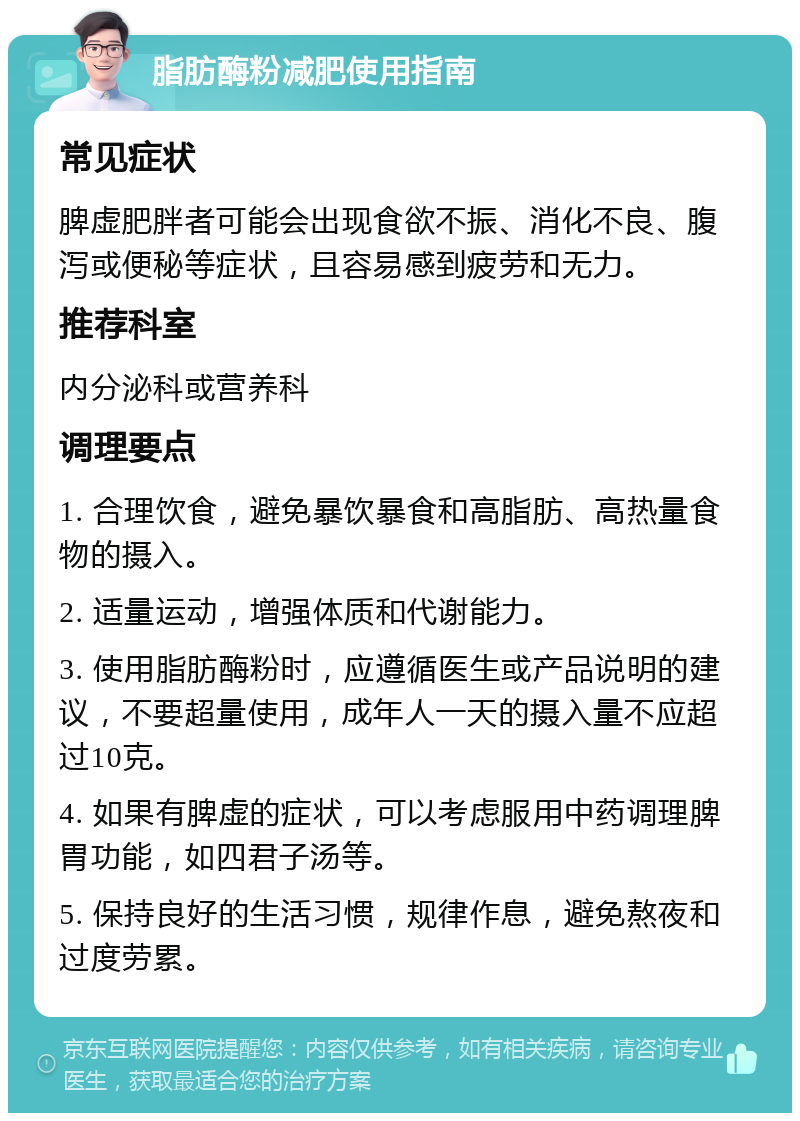 脂肪酶粉减肥使用指南 常见症状 脾虚肥胖者可能会出现食欲不振、消化不良、腹泻或便秘等症状，且容易感到疲劳和无力。 推荐科室 内分泌科或营养科 调理要点 1. 合理饮食，避免暴饮暴食和高脂肪、高热量食物的摄入。 2. 适量运动，增强体质和代谢能力。 3. 使用脂肪酶粉时，应遵循医生或产品说明的建议，不要超量使用，成年人一天的摄入量不应超过10克。 4. 如果有脾虚的症状，可以考虑服用中药调理脾胃功能，如四君子汤等。 5. 保持良好的生活习惯，规律作息，避免熬夜和过度劳累。