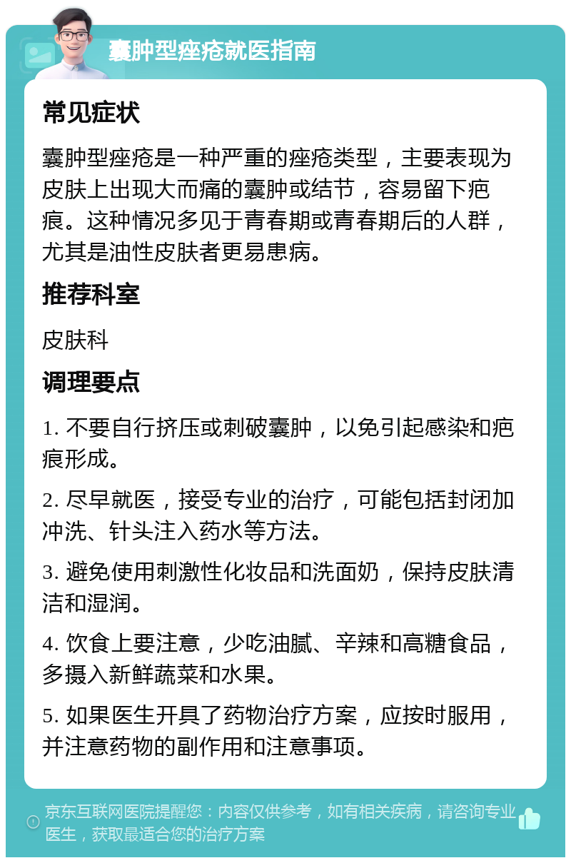 囊肿型痤疮就医指南 常见症状 囊肿型痤疮是一种严重的痤疮类型，主要表现为皮肤上出现大而痛的囊肿或结节，容易留下疤痕。这种情况多见于青春期或青春期后的人群，尤其是油性皮肤者更易患病。 推荐科室 皮肤科 调理要点 1. 不要自行挤压或刺破囊肿，以免引起感染和疤痕形成。 2. 尽早就医，接受专业的治疗，可能包括封闭加冲洗、针头注入药水等方法。 3. 避免使用刺激性化妆品和洗面奶，保持皮肤清洁和湿润。 4. 饮食上要注意，少吃油腻、辛辣和高糖食品，多摄入新鲜蔬菜和水果。 5. 如果医生开具了药物治疗方案，应按时服用，并注意药物的副作用和注意事项。