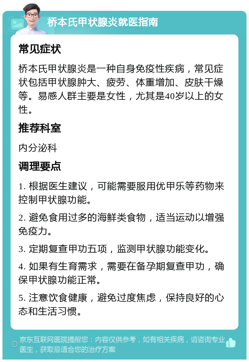 桥本氏甲状腺炎就医指南 常见症状 桥本氏甲状腺炎是一种自身免疫性疾病，常见症状包括甲状腺肿大、疲劳、体重增加、皮肤干燥等。易感人群主要是女性，尤其是40岁以上的女性。 推荐科室 内分泌科 调理要点 1. 根据医生建议，可能需要服用优甲乐等药物来控制甲状腺功能。 2. 避免食用过多的海鲜类食物，适当运动以增强免疫力。 3. 定期复查甲功五项，监测甲状腺功能变化。 4. 如果有生育需求，需要在备孕期复查甲功，确保甲状腺功能正常。 5. 注意饮食健康，避免过度焦虑，保持良好的心态和生活习惯。