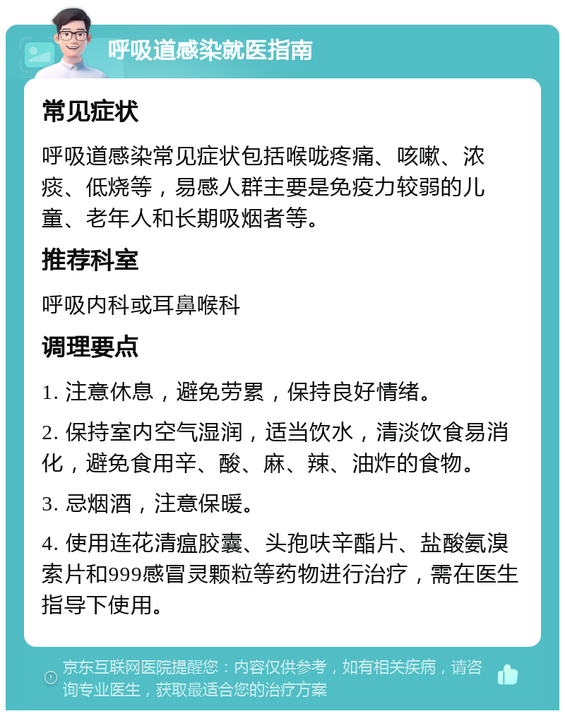 呼吸道感染就医指南 常见症状 呼吸道感染常见症状包括喉咙疼痛、咳嗽、浓痰、低烧等，易感人群主要是免疫力较弱的儿童、老年人和长期吸烟者等。 推荐科室 呼吸内科或耳鼻喉科 调理要点 1. 注意休息，避免劳累，保持良好情绪。 2. 保持室内空气湿润，适当饮水，清淡饮食易消化，避免食用辛、酸、麻、辣、油炸的食物。 3. 忌烟酒，注意保暖。 4. 使用连花清瘟胶囊、头孢呋辛酯片、盐酸氨溴索片和999感冒灵颗粒等药物进行治疗，需在医生指导下使用。