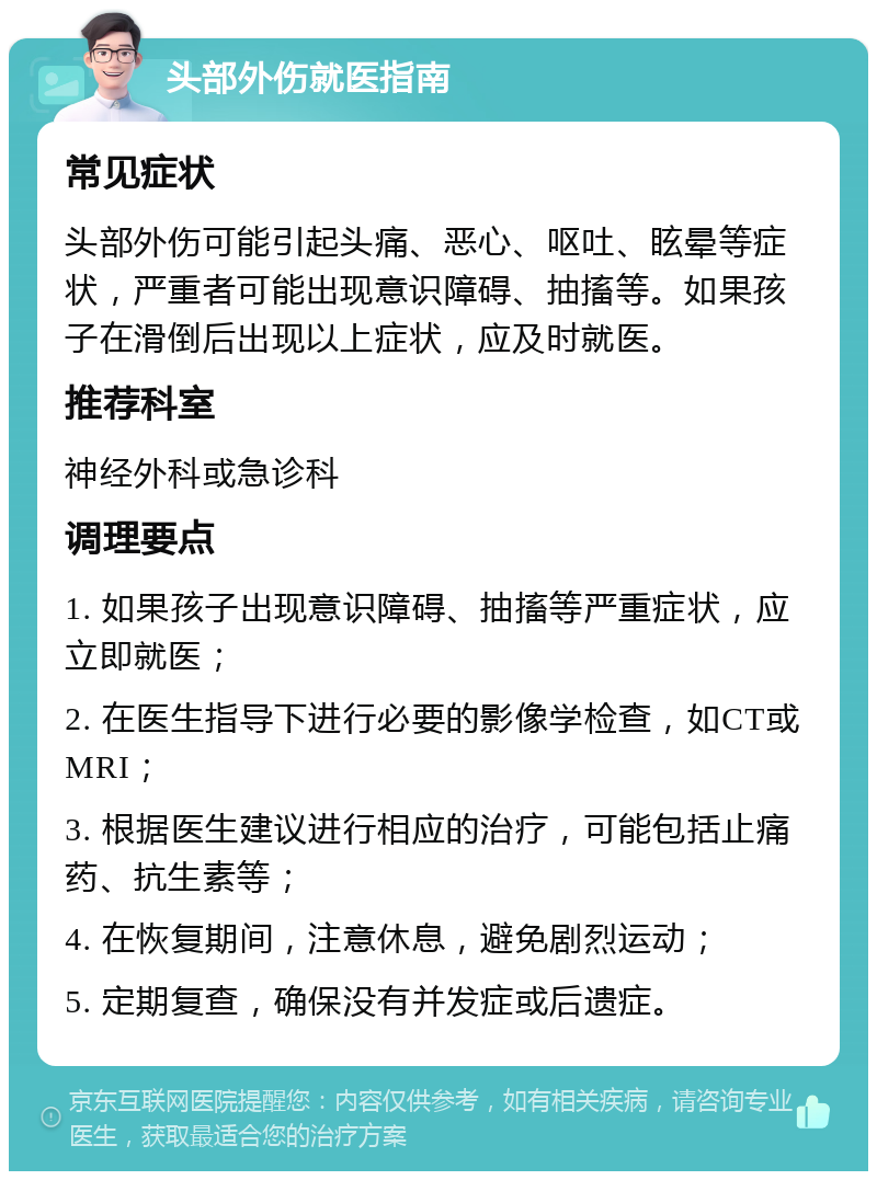 头部外伤就医指南 常见症状 头部外伤可能引起头痛、恶心、呕吐、眩晕等症状，严重者可能出现意识障碍、抽搐等。如果孩子在滑倒后出现以上症状，应及时就医。 推荐科室 神经外科或急诊科 调理要点 1. 如果孩子出现意识障碍、抽搐等严重症状，应立即就医； 2. 在医生指导下进行必要的影像学检查，如CT或MRI； 3. 根据医生建议进行相应的治疗，可能包括止痛药、抗生素等； 4. 在恢复期间，注意休息，避免剧烈运动； 5. 定期复查，确保没有并发症或后遗症。