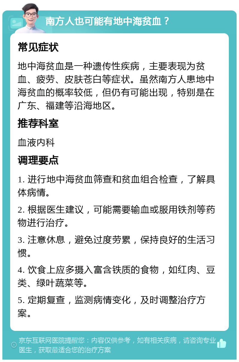 南方人也可能有地中海贫血？ 常见症状 地中海贫血是一种遗传性疾病，主要表现为贫血、疲劳、皮肤苍白等症状。虽然南方人患地中海贫血的概率较低，但仍有可能出现，特别是在广东、福建等沿海地区。 推荐科室 血液内科 调理要点 1. 进行地中海贫血筛查和贫血组合检查，了解具体病情。 2. 根据医生建议，可能需要输血或服用铁剂等药物进行治疗。 3. 注意休息，避免过度劳累，保持良好的生活习惯。 4. 饮食上应多摄入富含铁质的食物，如红肉、豆类、绿叶蔬菜等。 5. 定期复查，监测病情变化，及时调整治疗方案。