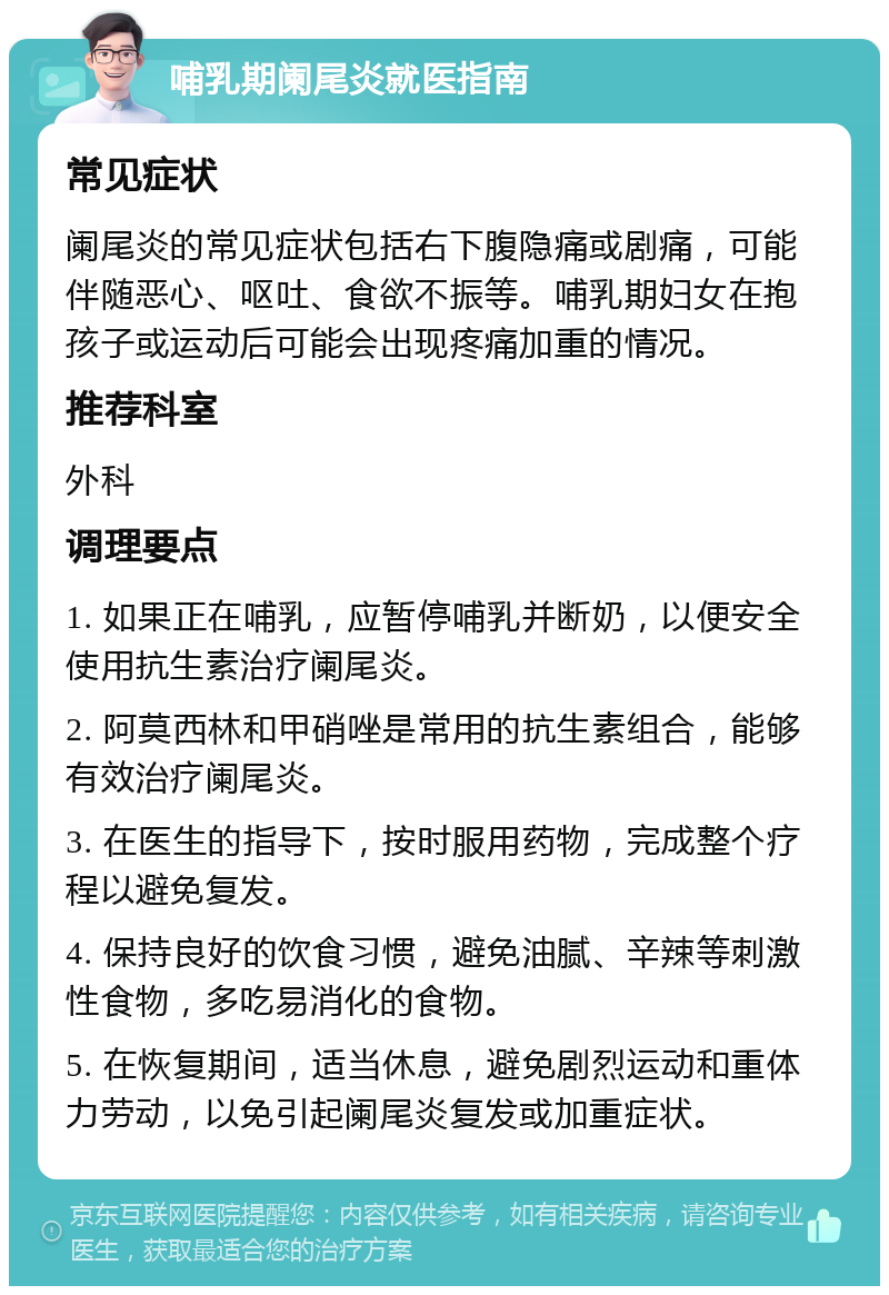 哺乳期阑尾炎就医指南 常见症状 阑尾炎的常见症状包括右下腹隐痛或剧痛，可能伴随恶心、呕吐、食欲不振等。哺乳期妇女在抱孩子或运动后可能会出现疼痛加重的情况。 推荐科室 外科 调理要点 1. 如果正在哺乳，应暂停哺乳并断奶，以便安全使用抗生素治疗阑尾炎。 2. 阿莫西林和甲硝唑是常用的抗生素组合，能够有效治疗阑尾炎。 3. 在医生的指导下，按时服用药物，完成整个疗程以避免复发。 4. 保持良好的饮食习惯，避免油腻、辛辣等刺激性食物，多吃易消化的食物。 5. 在恢复期间，适当休息，避免剧烈运动和重体力劳动，以免引起阑尾炎复发或加重症状。