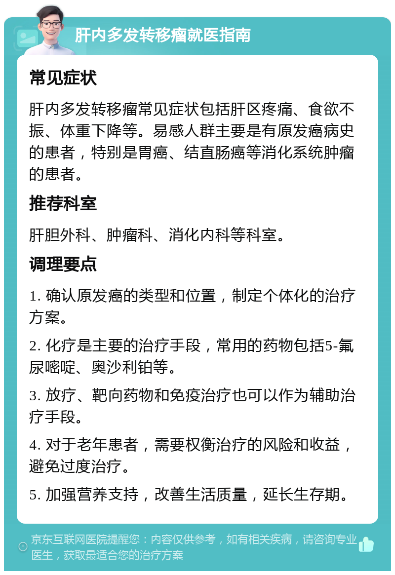 肝内多发转移瘤就医指南 常见症状 肝内多发转移瘤常见症状包括肝区疼痛、食欲不振、体重下降等。易感人群主要是有原发癌病史的患者，特别是胃癌、结直肠癌等消化系统肿瘤的患者。 推荐科室 肝胆外科、肿瘤科、消化内科等科室。 调理要点 1. 确认原发癌的类型和位置，制定个体化的治疗方案。 2. 化疗是主要的治疗手段，常用的药物包括5-氟尿嘧啶、奥沙利铂等。 3. 放疗、靶向药物和免疫治疗也可以作为辅助治疗手段。 4. 对于老年患者，需要权衡治疗的风险和收益，避免过度治疗。 5. 加强营养支持，改善生活质量，延长生存期。