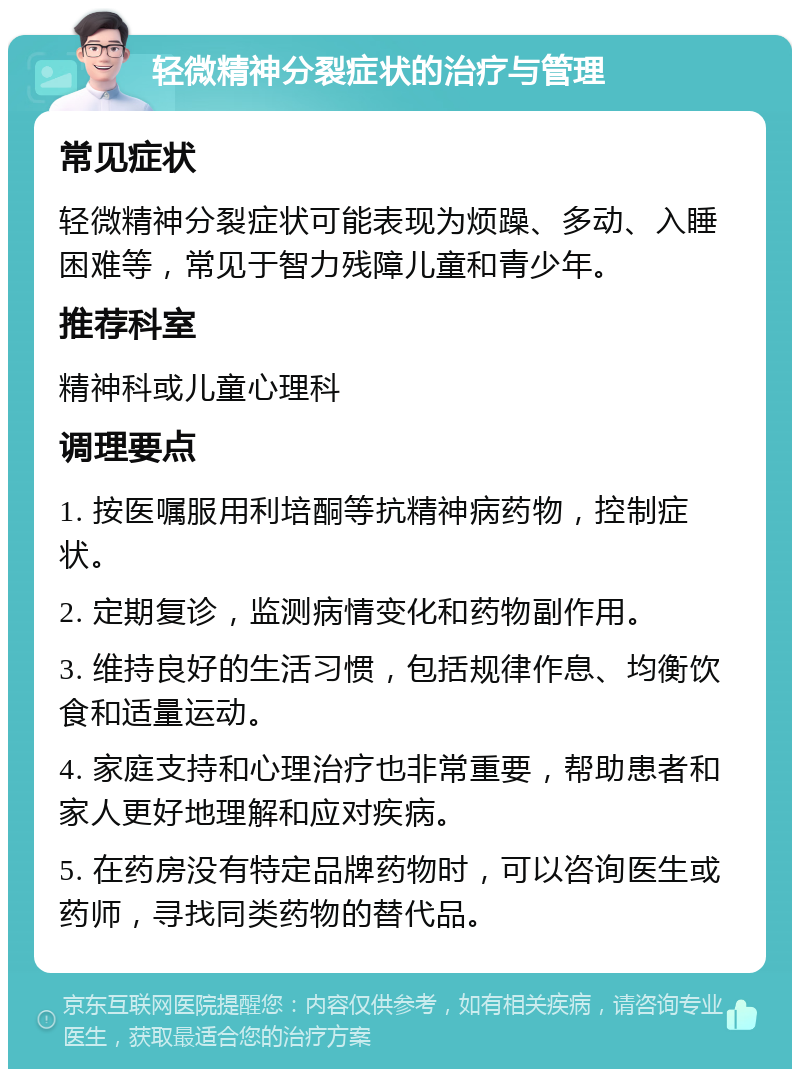 轻微精神分裂症状的治疗与管理 常见症状 轻微精神分裂症状可能表现为烦躁、多动、入睡困难等，常见于智力残障儿童和青少年。 推荐科室 精神科或儿童心理科 调理要点 1. 按医嘱服用利培酮等抗精神病药物，控制症状。 2. 定期复诊，监测病情变化和药物副作用。 3. 维持良好的生活习惯，包括规律作息、均衡饮食和适量运动。 4. 家庭支持和心理治疗也非常重要，帮助患者和家人更好地理解和应对疾病。 5. 在药房没有特定品牌药物时，可以咨询医生或药师，寻找同类药物的替代品。