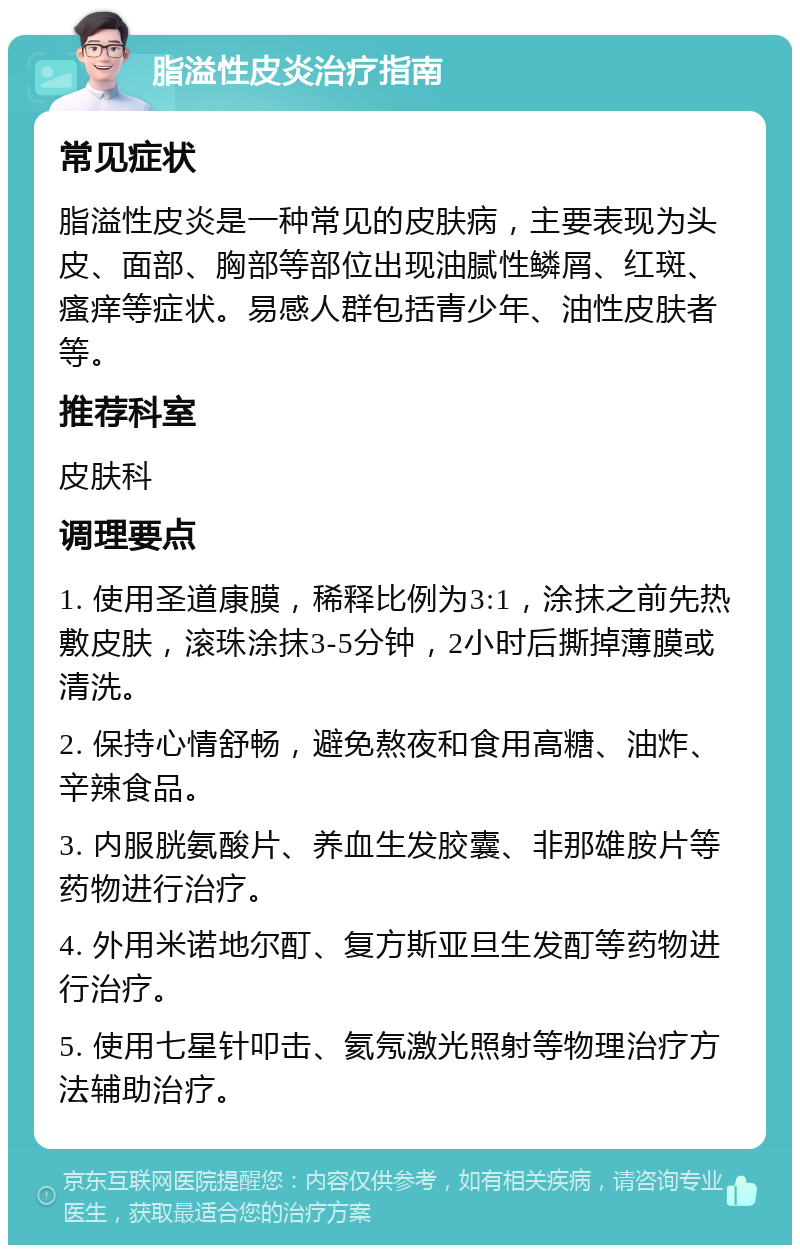 脂溢性皮炎治疗指南 常见症状 脂溢性皮炎是一种常见的皮肤病，主要表现为头皮、面部、胸部等部位出现油腻性鳞屑、红斑、瘙痒等症状。易感人群包括青少年、油性皮肤者等。 推荐科室 皮肤科 调理要点 1. 使用圣道康膜，稀释比例为3:1，涂抹之前先热敷皮肤，滚珠涂抹3-5分钟，2小时后撕掉薄膜或清洗。 2. 保持心情舒畅，避免熬夜和食用高糖、油炸、辛辣食品。 3. 内服胱氨酸片、养血生发胶囊、非那雄胺片等药物进行治疗。 4. 外用米诺地尔酊、复方斯亚旦生发酊等药物进行治疗。 5. 使用七星针叩击、氦氖激光照射等物理治疗方法辅助治疗。