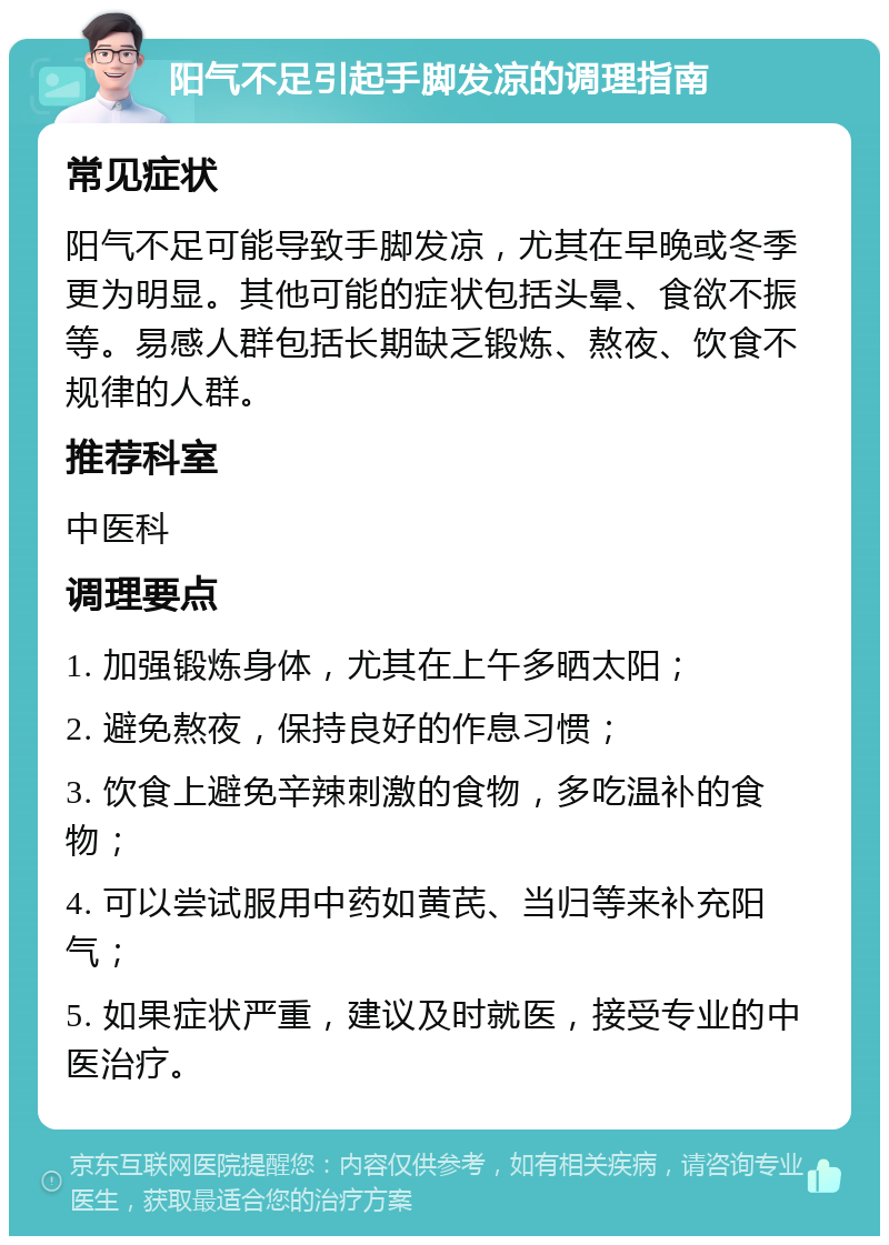 阳气不足引起手脚发凉的调理指南 常见症状 阳气不足可能导致手脚发凉，尤其在早晚或冬季更为明显。其他可能的症状包括头晕、食欲不振等。易感人群包括长期缺乏锻炼、熬夜、饮食不规律的人群。 推荐科室 中医科 调理要点 1. 加强锻炼身体，尤其在上午多晒太阳； 2. 避免熬夜，保持良好的作息习惯； 3. 饮食上避免辛辣刺激的食物，多吃温补的食物； 4. 可以尝试服用中药如黄芪、当归等来补充阳气； 5. 如果症状严重，建议及时就医，接受专业的中医治疗。