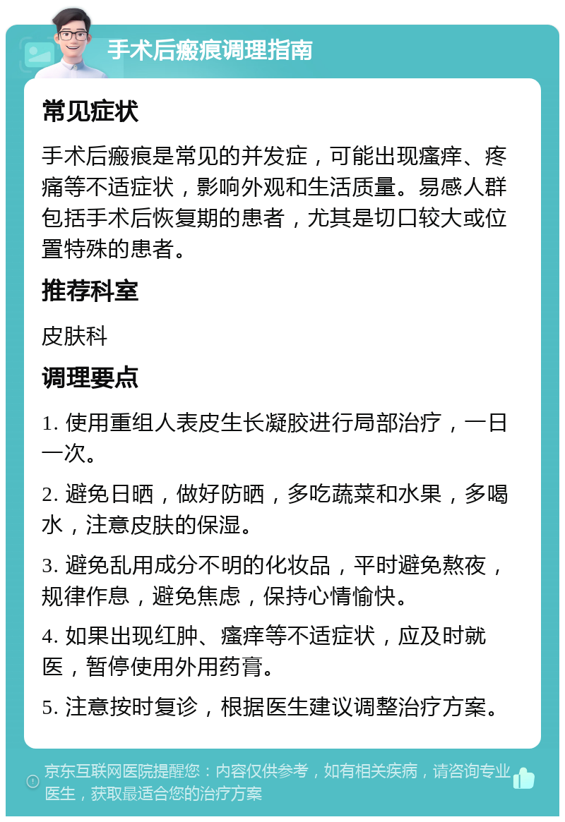 手术后瘢痕调理指南 常见症状 手术后瘢痕是常见的并发症，可能出现瘙痒、疼痛等不适症状，影响外观和生活质量。易感人群包括手术后恢复期的患者，尤其是切口较大或位置特殊的患者。 推荐科室 皮肤科 调理要点 1. 使用重组人表皮生长凝胶进行局部治疗，一日一次。 2. 避免日晒，做好防晒，多吃蔬菜和水果，多喝水，注意皮肤的保湿。 3. 避免乱用成分不明的化妆品，平时避免熬夜，规律作息，避免焦虑，保持心情愉快。 4. 如果出现红肿、瘙痒等不适症状，应及时就医，暂停使用外用药膏。 5. 注意按时复诊，根据医生建议调整治疗方案。