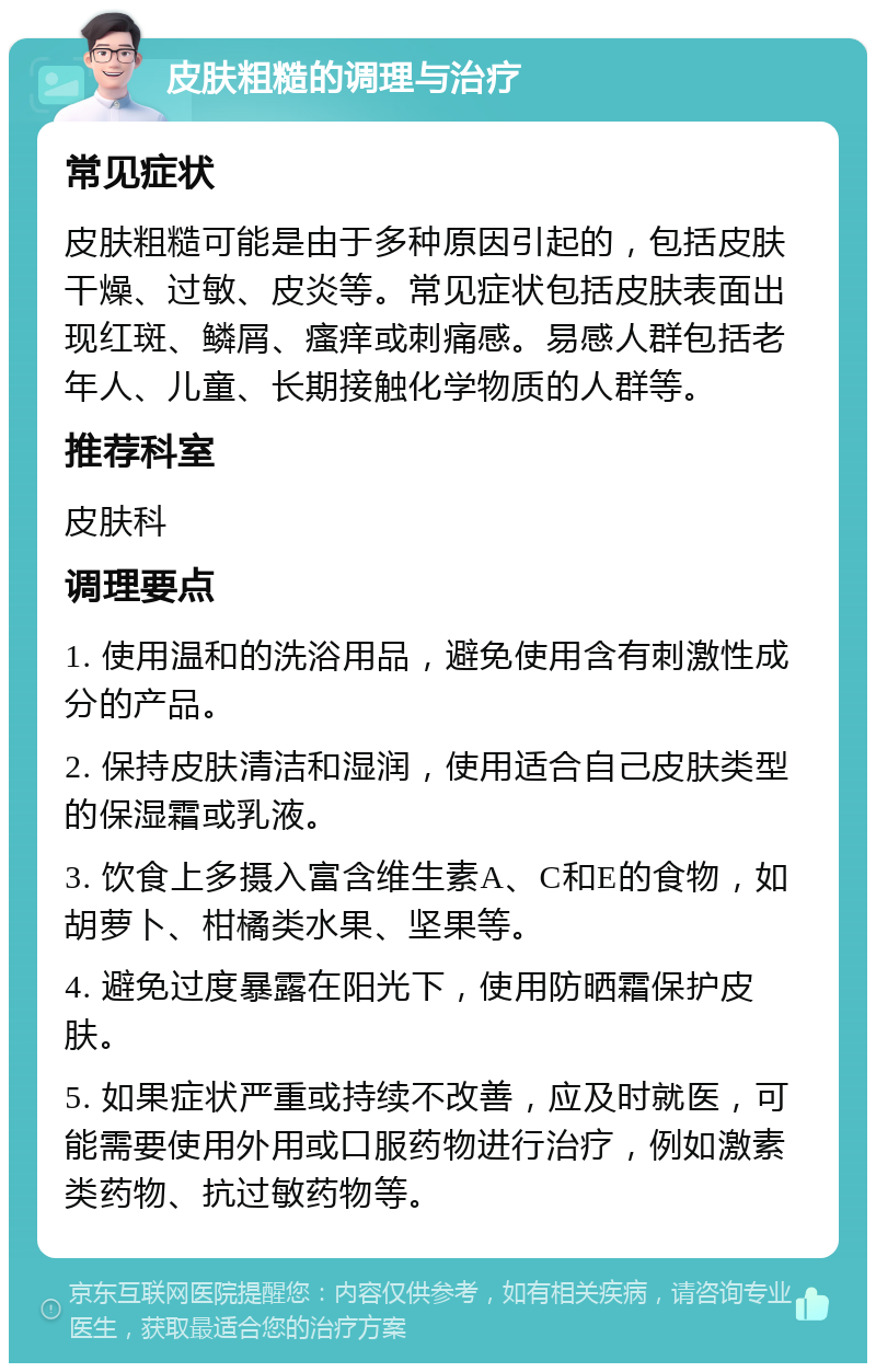 皮肤粗糙的调理与治疗 常见症状 皮肤粗糙可能是由于多种原因引起的，包括皮肤干燥、过敏、皮炎等。常见症状包括皮肤表面出现红斑、鳞屑、瘙痒或刺痛感。易感人群包括老年人、儿童、长期接触化学物质的人群等。 推荐科室 皮肤科 调理要点 1. 使用温和的洗浴用品，避免使用含有刺激性成分的产品。 2. 保持皮肤清洁和湿润，使用适合自己皮肤类型的保湿霜或乳液。 3. 饮食上多摄入富含维生素A、C和E的食物，如胡萝卜、柑橘类水果、坚果等。 4. 避免过度暴露在阳光下，使用防晒霜保护皮肤。 5. 如果症状严重或持续不改善，应及时就医，可能需要使用外用或口服药物进行治疗，例如激素类药物、抗过敏药物等。