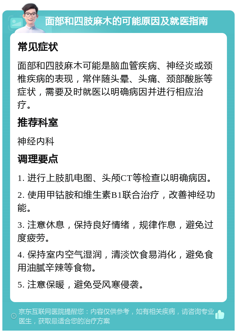 面部和四肢麻木的可能原因及就医指南 常见症状 面部和四肢麻木可能是脑血管疾病、神经炎或颈椎疾病的表现，常伴随头晕、头痛、颈部酸胀等症状，需要及时就医以明确病因并进行相应治疗。 推荐科室 神经内科 调理要点 1. 进行上肢肌电图、头颅CT等检查以明确病因。 2. 使用甲钴胺和维生素B1联合治疗，改善神经功能。 3. 注意休息，保持良好情绪，规律作息，避免过度疲劳。 4. 保持室内空气湿润，清淡饮食易消化，避免食用油腻辛辣等食物。 5. 注意保暖，避免受风寒侵袭。