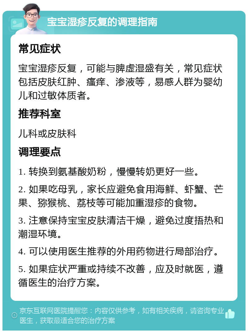 宝宝湿疹反复的调理指南 常见症状 宝宝湿疹反复，可能与脾虚湿盛有关，常见症状包括皮肤红肿、瘙痒、渗液等，易感人群为婴幼儿和过敏体质者。 推荐科室 儿科或皮肤科 调理要点 1. 转换到氨基酸奶粉，慢慢转奶更好一些。 2. 如果吃母乳，家长应避免食用海鲜、虾蟹、芒果、猕猴桃、荔枝等可能加重湿疹的食物。 3. 注意保持宝宝皮肤清洁干燥，避免过度捂热和潮湿环境。 4. 可以使用医生推荐的外用药物进行局部治疗。 5. 如果症状严重或持续不改善，应及时就医，遵循医生的治疗方案。