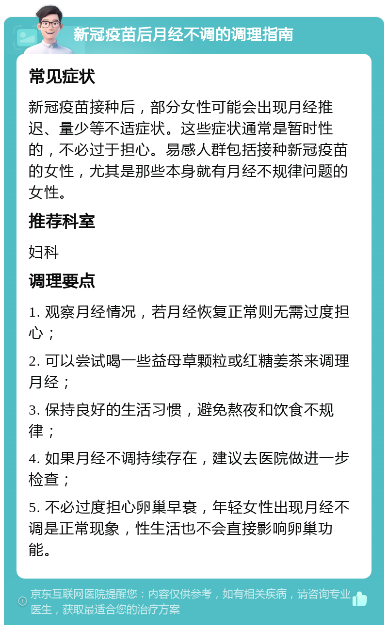 新冠疫苗后月经不调的调理指南 常见症状 新冠疫苗接种后，部分女性可能会出现月经推迟、量少等不适症状。这些症状通常是暂时性的，不必过于担心。易感人群包括接种新冠疫苗的女性，尤其是那些本身就有月经不规律问题的女性。 推荐科室 妇科 调理要点 1. 观察月经情况，若月经恢复正常则无需过度担心； 2. 可以尝试喝一些益母草颗粒或红糖姜茶来调理月经； 3. 保持良好的生活习惯，避免熬夜和饮食不规律； 4. 如果月经不调持续存在，建议去医院做进一步检查； 5. 不必过度担心卵巢早衰，年轻女性出现月经不调是正常现象，性生活也不会直接影响卵巢功能。