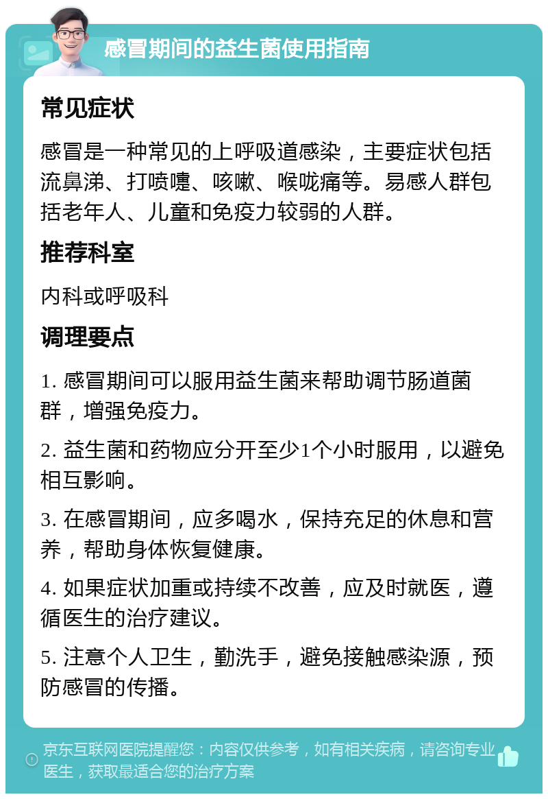 感冒期间的益生菌使用指南 常见症状 感冒是一种常见的上呼吸道感染，主要症状包括流鼻涕、打喷嚏、咳嗽、喉咙痛等。易感人群包括老年人、儿童和免疫力较弱的人群。 推荐科室 内科或呼吸科 调理要点 1. 感冒期间可以服用益生菌来帮助调节肠道菌群，增强免疫力。 2. 益生菌和药物应分开至少1个小时服用，以避免相互影响。 3. 在感冒期间，应多喝水，保持充足的休息和营养，帮助身体恢复健康。 4. 如果症状加重或持续不改善，应及时就医，遵循医生的治疗建议。 5. 注意个人卫生，勤洗手，避免接触感染源，预防感冒的传播。