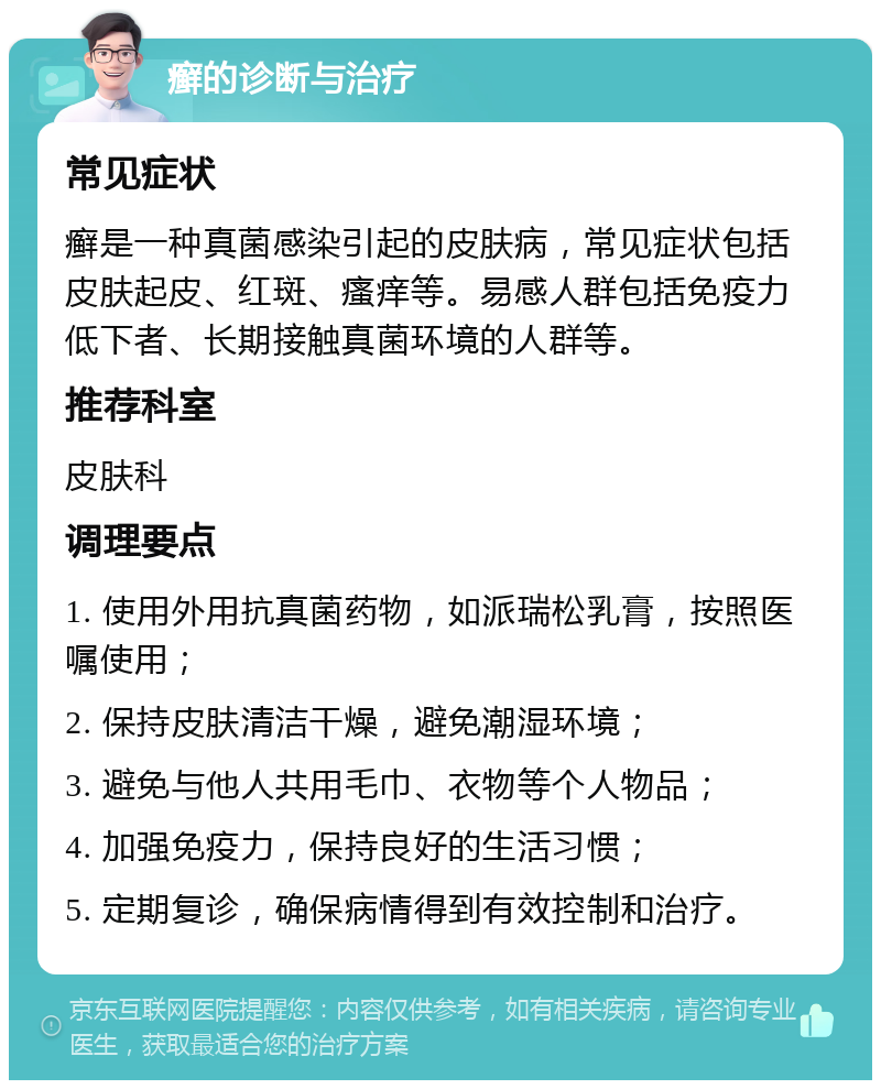 癣的诊断与治疗 常见症状 癣是一种真菌感染引起的皮肤病，常见症状包括皮肤起皮、红斑、瘙痒等。易感人群包括免疫力低下者、长期接触真菌环境的人群等。 推荐科室 皮肤科 调理要点 1. 使用外用抗真菌药物，如派瑞松乳膏，按照医嘱使用； 2. 保持皮肤清洁干燥，避免潮湿环境； 3. 避免与他人共用毛巾、衣物等个人物品； 4. 加强免疫力，保持良好的生活习惯； 5. 定期复诊，确保病情得到有效控制和治疗。