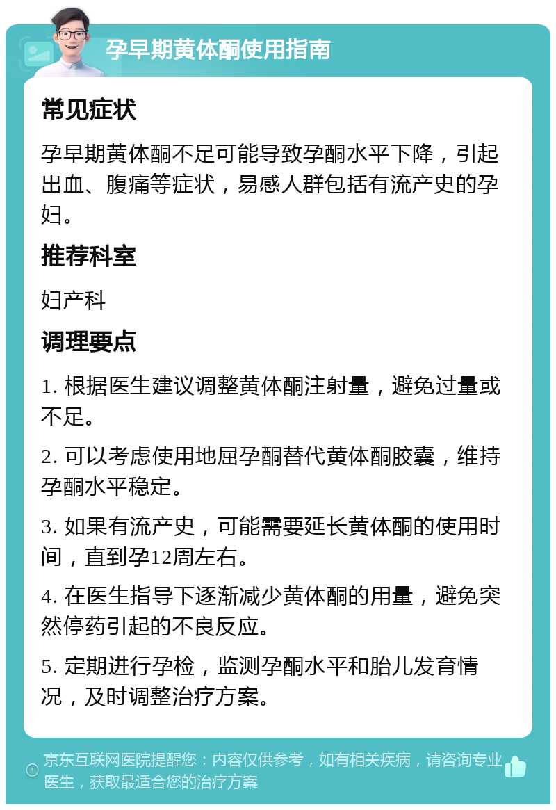 孕早期黄体酮使用指南 常见症状 孕早期黄体酮不足可能导致孕酮水平下降，引起出血、腹痛等症状，易感人群包括有流产史的孕妇。 推荐科室 妇产科 调理要点 1. 根据医生建议调整黄体酮注射量，避免过量或不足。 2. 可以考虑使用地屈孕酮替代黄体酮胶囊，维持孕酮水平稳定。 3. 如果有流产史，可能需要延长黄体酮的使用时间，直到孕12周左右。 4. 在医生指导下逐渐减少黄体酮的用量，避免突然停药引起的不良反应。 5. 定期进行孕检，监测孕酮水平和胎儿发育情况，及时调整治疗方案。