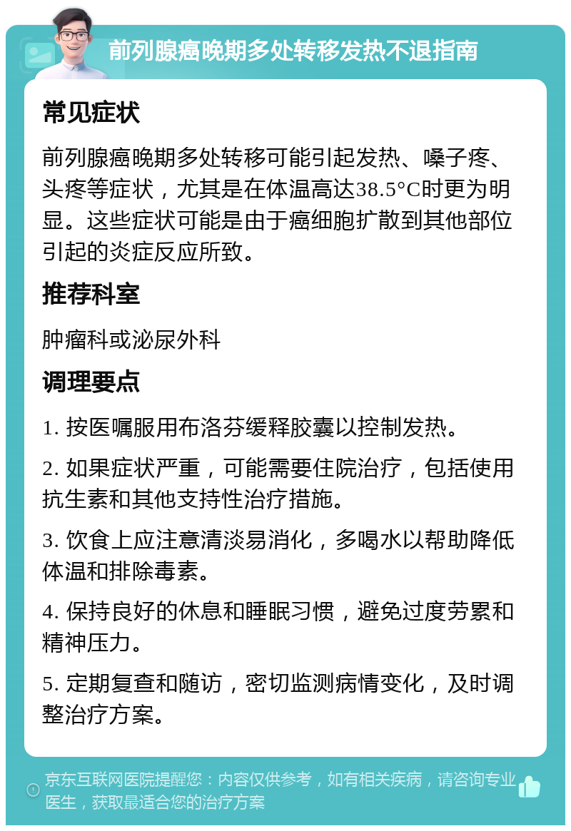 前列腺癌晚期多处转移发热不退指南 常见症状 前列腺癌晚期多处转移可能引起发热、嗓子疼、头疼等症状，尤其是在体温高达38.5°C时更为明显。这些症状可能是由于癌细胞扩散到其他部位引起的炎症反应所致。 推荐科室 肿瘤科或泌尿外科 调理要点 1. 按医嘱服用布洛芬缓释胶囊以控制发热。 2. 如果症状严重，可能需要住院治疗，包括使用抗生素和其他支持性治疗措施。 3. 饮食上应注意清淡易消化，多喝水以帮助降低体温和排除毒素。 4. 保持良好的休息和睡眠习惯，避免过度劳累和精神压力。 5. 定期复查和随访，密切监测病情变化，及时调整治疗方案。