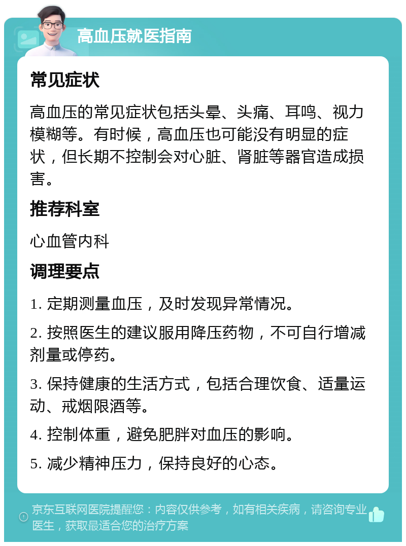 高血压就医指南 常见症状 高血压的常见症状包括头晕、头痛、耳鸣、视力模糊等。有时候，高血压也可能没有明显的症状，但长期不控制会对心脏、肾脏等器官造成损害。 推荐科室 心血管内科 调理要点 1. 定期测量血压，及时发现异常情况。 2. 按照医生的建议服用降压药物，不可自行增减剂量或停药。 3. 保持健康的生活方式，包括合理饮食、适量运动、戒烟限酒等。 4. 控制体重，避免肥胖对血压的影响。 5. 减少精神压力，保持良好的心态。