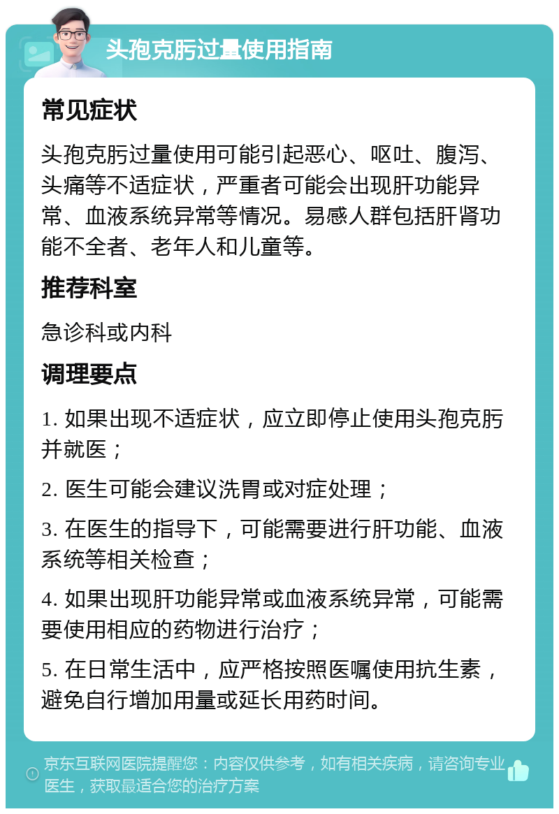 头孢克肟过量使用指南 常见症状 头孢克肟过量使用可能引起恶心、呕吐、腹泻、头痛等不适症状，严重者可能会出现肝功能异常、血液系统异常等情况。易感人群包括肝肾功能不全者、老年人和儿童等。 推荐科室 急诊科或内科 调理要点 1. 如果出现不适症状，应立即停止使用头孢克肟并就医； 2. 医生可能会建议洗胃或对症处理； 3. 在医生的指导下，可能需要进行肝功能、血液系统等相关检查； 4. 如果出现肝功能异常或血液系统异常，可能需要使用相应的药物进行治疗； 5. 在日常生活中，应严格按照医嘱使用抗生素，避免自行增加用量或延长用药时间。