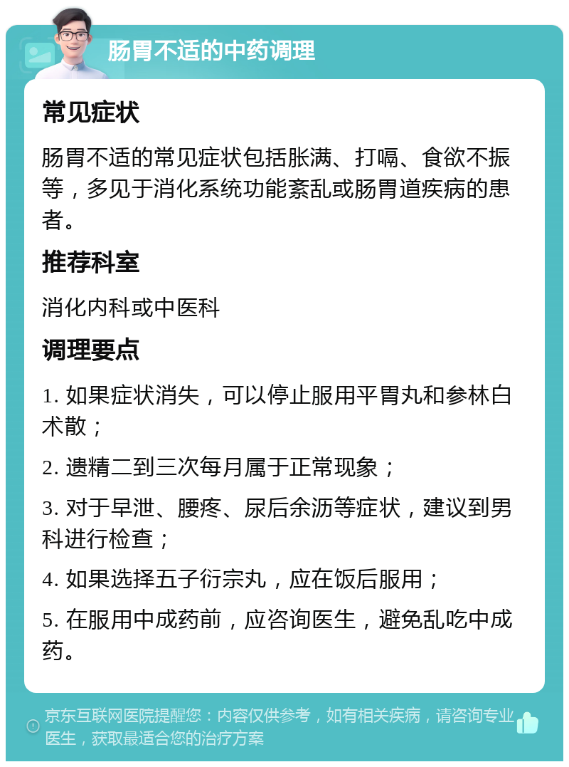 肠胃不适的中药调理 常见症状 肠胃不适的常见症状包括胀满、打嗝、食欲不振等，多见于消化系统功能紊乱或肠胃道疾病的患者。 推荐科室 消化内科或中医科 调理要点 1. 如果症状消失，可以停止服用平胃丸和参林白术散； 2. 遗精二到三次每月属于正常现象； 3. 对于早泄、腰疼、尿后余沥等症状，建议到男科进行检查； 4. 如果选择五子衍宗丸，应在饭后服用； 5. 在服用中成药前，应咨询医生，避免乱吃中成药。