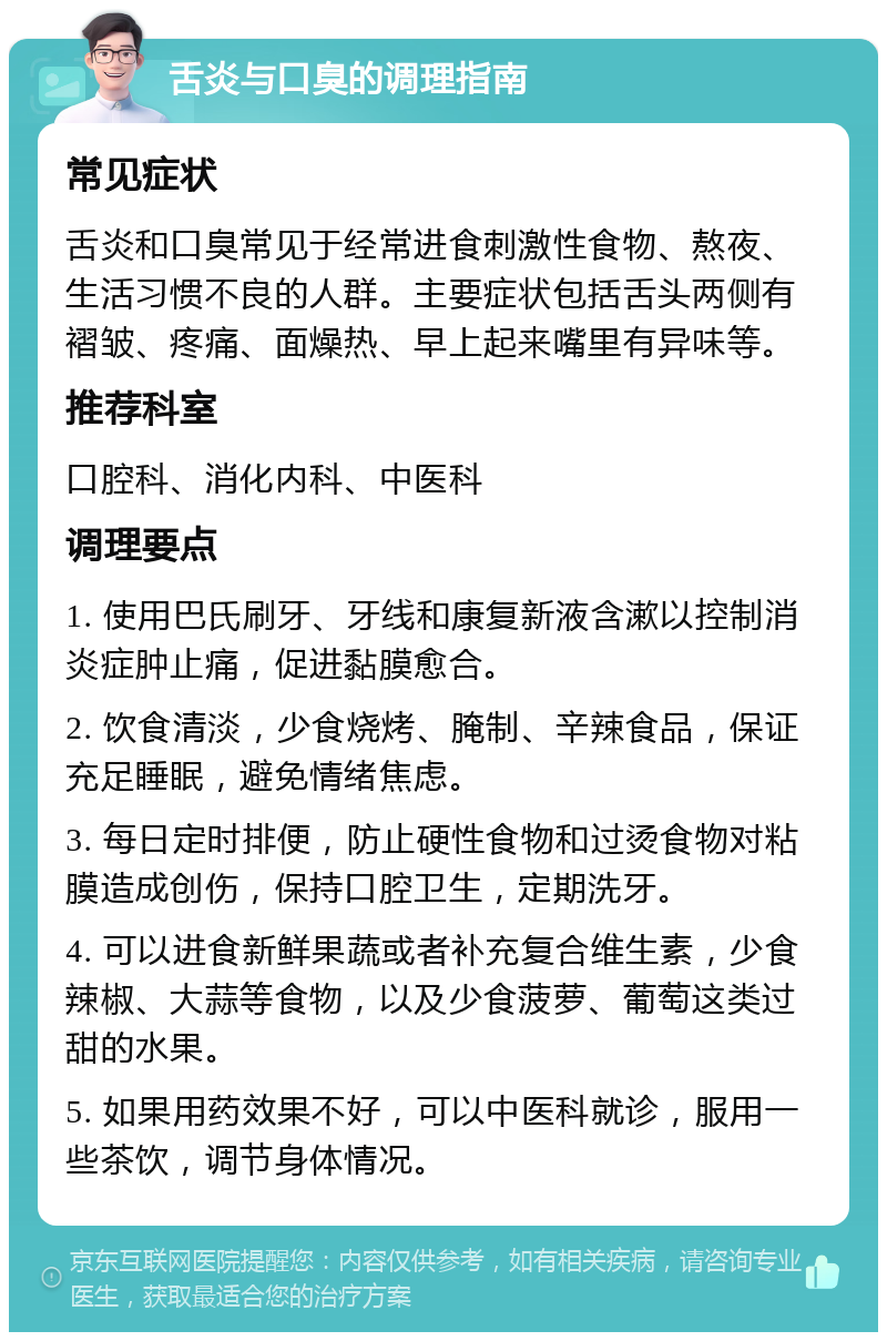 舌炎与口臭的调理指南 常见症状 舌炎和口臭常见于经常进食刺激性食物、熬夜、生活习惯不良的人群。主要症状包括舌头两侧有褶皱、疼痛、面燥热、早上起来嘴里有异味等。 推荐科室 口腔科、消化内科、中医科 调理要点 1. 使用巴氏刷牙、牙线和康复新液含漱以控制消炎症肿止痛，促进黏膜愈合。 2. 饮食清淡，少食烧烤、腌制、辛辣食品，保证充足睡眠，避免情绪焦虑。 3. 每日定时排便，防止硬性食物和过烫食物对粘膜造成创伤，保持口腔卫生，定期洗牙。 4. 可以进食新鲜果蔬或者补充复合维生素，少食辣椒、大蒜等食物，以及少食菠萝、葡萄这类过甜的水果。 5. 如果用药效果不好，可以中医科就诊，服用一些茶饮，调节身体情况。