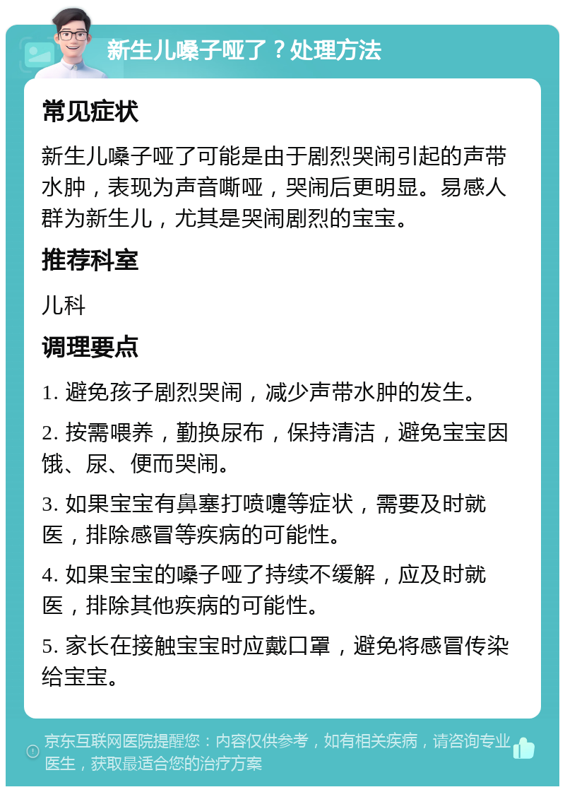 新生儿嗓子哑了？处理方法 常见症状 新生儿嗓子哑了可能是由于剧烈哭闹引起的声带水肿，表现为声音嘶哑，哭闹后更明显。易感人群为新生儿，尤其是哭闹剧烈的宝宝。 推荐科室 儿科 调理要点 1. 避免孩子剧烈哭闹，减少声带水肿的发生。 2. 按需喂养，勤换尿布，保持清洁，避免宝宝因饿、尿、便而哭闹。 3. 如果宝宝有鼻塞打喷嚏等症状，需要及时就医，排除感冒等疾病的可能性。 4. 如果宝宝的嗓子哑了持续不缓解，应及时就医，排除其他疾病的可能性。 5. 家长在接触宝宝时应戴口罩，避免将感冒传染给宝宝。